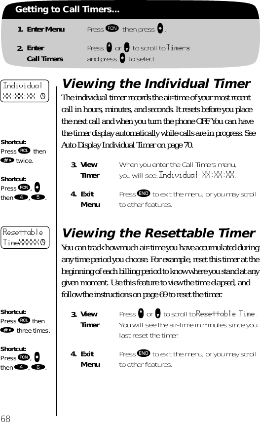 68Getting to Call Timers...1. Enter Menu Press ƒ then press aaaa.2. EnterCall Timers Press qqqq or ZZZZ to scroll to Timersand press AAAA to select.Viewing the Individual TimerThe individual timer records the air-time of your most recent call in hours, minutes, and seconds. It resets before you place the next call and when you turn the phone OFF. You can have the timer display automatically while calls are in progress. See Auto Display Individual Timer on page 70.Viewing the Resettable TimerYou can track how much air-time you have accumulated during any time period you choose. For example, reset this timer at the beginning of each billing period to know where you stand at any given moment. Use this feature to view the time elapsed, and follow the instructions on page 69 to reset the timer.3. ViewTimer When you enter the Call Timers menu, you will see: Individual XX:XX:XX.4. ExitMenu Press º to exit the menu, or you may scroll to other features.3. ViewTimer Press qqqq or ZZZZ to scroll to Resettable Time. You will see the air-time in minutes since you last reset the timer.4. ExitMenu Press º to exit the menu, or you may scroll to other features.Shortcut:Press ‰ then » twice.Shortcut:Press ƒ, aaaa then ›, ﬁ.IndividualXX:XX:XX cResettableTimeXXXXX cShortcut:Press ‰ then » three times.Shortcut:Press ƒ, aaaa then ›, ﬂ.