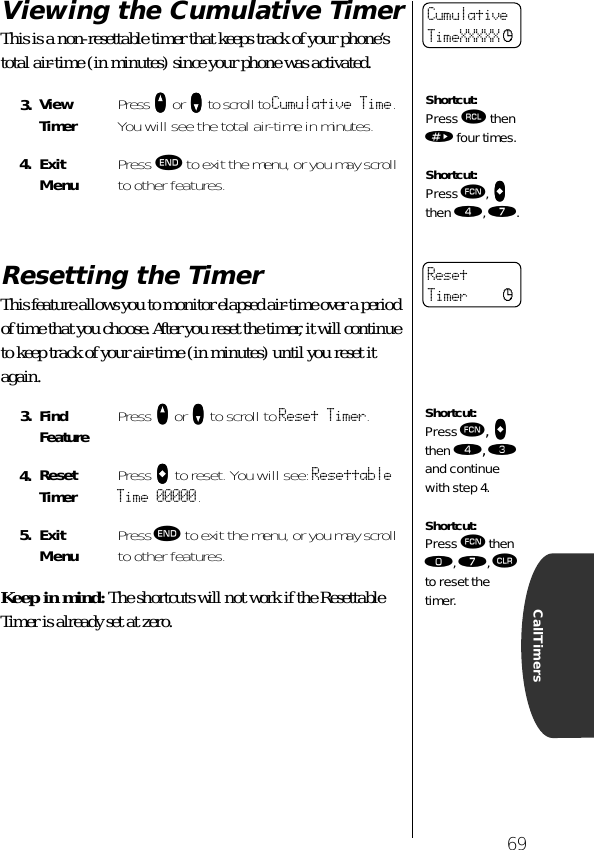 69CallTimersViewing the Cumulative TimerThis is a non-resettable timer that keeps track of your phone’s total air-time (in minutes) since your phone was activated. Resetting the TimerThis feature allows you to monitor elapsed air-time over a period of time that you choose. After you reset the timer, it will continue to keep track of your air-time (in minutes) until you reset it again.Keep in mind: The shortcuts will not work if the Resettable Timer is already set at zero.3. ViewTimer Press qqqq or ZZZZ to scroll to Cumulative Time. You will see the total air-time in minutes.4. ExitMenu Press º to exit the menu, or you may scroll to other features.3. Find Feature Press qqqq or ZZZZ to scroll to Reset Timer.4. ResetTimer Press aaaa to reset. You will see: Resettable Time 00000.5. ExitMenu Press º to exit the menu, or you may scroll to other features.CumulativeTimeXXXXX cShortcut:Press ‰ then » four times.Shortcut:Press ƒ, aaaa then ›, ‡.ResetTimer cShortcut:Press ƒ, aaaa then ›, ‹ and continue with step 4.Shortcut:Press ƒ then ‚, ‡, Ç to reset the timer.