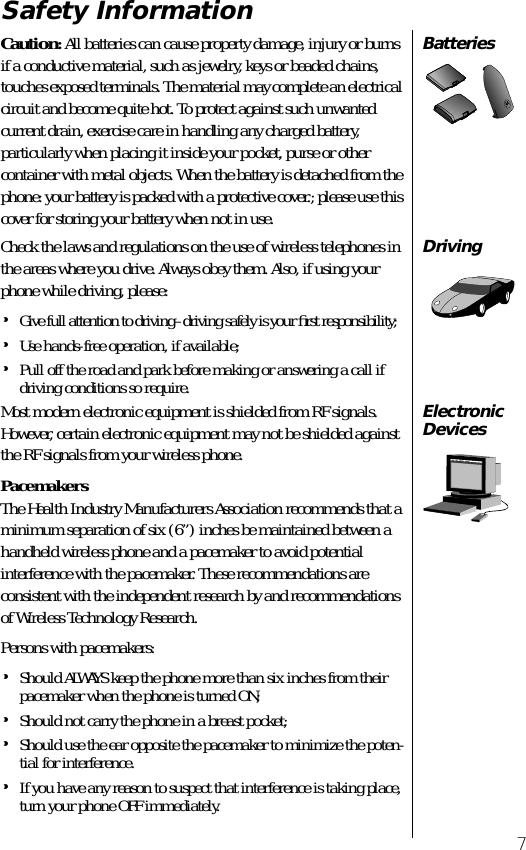  7 Safety Information Batteries Caution :  All batteries can cause property damage, injury or burns if a conductive material, such as jewelry, keys or beaded chains, touches exposed terminals. The material may complete an electrical circuit and become quite hot. To protect against such unwanted current drain, exercise care in handling any charged battery, particularly when placing it inside your pocket, purse or other container with metal objects. When the battery is detached from the phone: your battery is packed with a protective cover.; please use this cover for storing your battery when not in use. Driving Check the laws and regulations on the use of wireless telephones in the areas where you drive. Always obey them. Also, if using your phone while driving, please: • Give full attention to driving–driving safely is your ﬁrst responsibility; • Use hands-free operation, if available; • Pull off the road and park before making or answering a call if driving conditions so require. ElectronicDevices Most modern electronic equipment is shielded from RF signals. However, certain electronic equipment may not be shielded against the RF signals from your wireless phone. Pacemakers The Health Industry Manufacturers Association recommends that a minimum separation of six (6”) inches be maintained between a handheld wireless phone and a pacemaker to avoid potential interference with the pacemaker. These recommendations are consistent with the independent research by and recommendations of Wireless Technology Research.Persons with pacemakers: • Should ALWAYS keep the phone more than six inches from their pacemaker when the phone is turned ON; • Should not carry the phone in a breast pocket; • Should use the ear opposite the pacemaker to minimize the poten-tial for interference. • If you have any reason to suspect that interference is taking place, turn your phone OFF immediately.