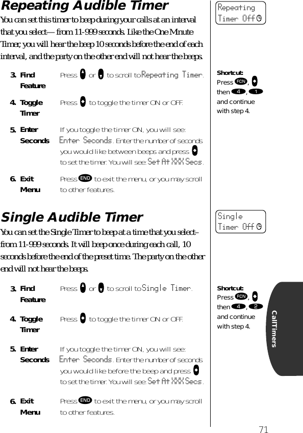 71CallTimersRepeating Audible TimerYou can set this timer to beep during your calls at an interval that you select—from 11-999 seconds. Like the One Minute Timer, you will hear the beep 10 seconds before the end of each interval, and the party on the other end will not hear the beeps.Single Audible TimerYou can set the Single Timer to beep at a time that you select–from 11-999 seconds. It will beep once during each call, 10 seconds before the end of the preset time. The party on the other end will not hear the beeps.3. Find Feature Press qqqq or ZZZZ to scroll to Repeating Timer.4. ToggleTimer Press aaaa to toggle the timer ON or OFF.5. Enter Seconds If you toggle the timer ON, you will see: Enter Seconds. Enter the number of seconds you would like between beeps and press aaaa to set the timer. You will see: Set At XXX Secs.6. ExitMenu Press º to exit the menu, or you may scroll to other features.3. Find Feature Press qqqq or ZZZZ to scroll to Single Timer.4. ToggleTimer Press aaaa to toggle the timer ON or OFF.5. Enter Seconds If you toggle the timer ON, you will see: Enter Seconds. Enter the number of seconds you would like before the beep and press aaaa to set the timer. You will see: Set At XXX Secs.6. ExitMenu Press º to exit the menu, or you may scroll to other features.RepeatingTimer Off cShortcut:Press ƒ, aaaa then ›, ⁄ and continue with step 4.SingleTimer Off cShortcut:Press ƒ, aaaa then ›, ¤ and continue with step 4.