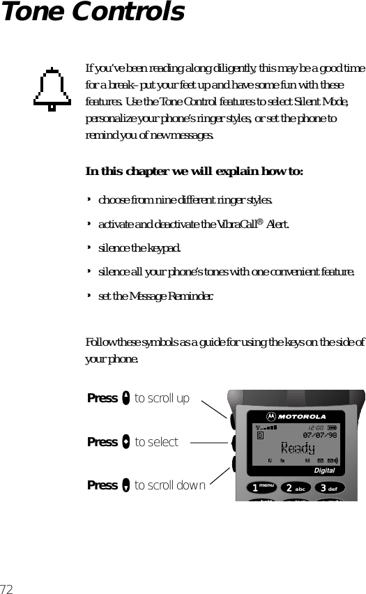 72Tone ControlsIf you’ve been reading along diligently, this may be a good time for a break–put your feet up and have some fun with these features. Use the Tone Control features to select Silent Mode, personalize your phone’s ringer styles, or set the phone to remind you of new messages.In this chapter we will explain how to:•choose from nine different ringer styles.•activate and deactivate the VibraCall® Alert.•silence the keypad.•silence all your phone’s tones with one convenient feature.•set the Message Reminder.Follow these symbols as a guide for using the keys on the side of your phone.Press qqqq to scroll upPress aaaa to selectPress ZZZZ to scroll down 1menu4batt2abc5lock 6mute3defDigital07/07/98