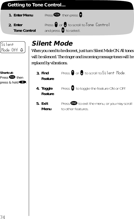 74Getting to Tone Control...1. Enter Menu Press ƒ then press aaaa.2. EnterTone Control Press qqqq or ZZZZ to scroll to Tone Controland press AAAA to select.Silent ModeWhen you need to be discreet, just turn Silent Mode ON. All tones will be silenced. The ringer and incoming message tones will be replaced by vibrations.3. Find Feature Press qqqq or ZZZZ to scroll to Silent Mode.4. Toggle Feature Press AAAA to toggle the feature ON or OFF.5. ExitMenu Press º to exit the menu, or you may scroll to other features.Silent Mode Off tShortcut:Press ƒ then press &amp; hold †.