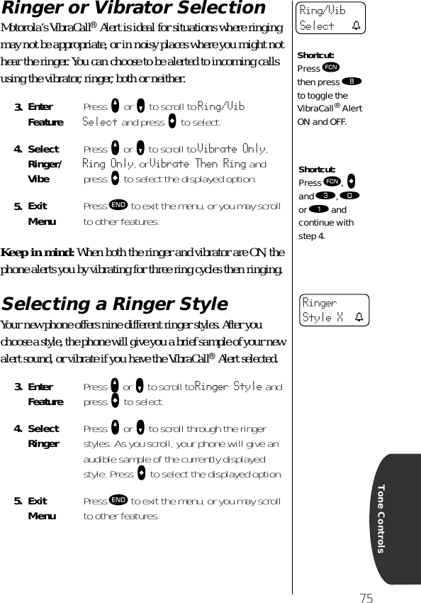 75Tone ControlsRinger or Vibrator SelectionMotorola’s VibraCall® Alert is ideal for situations where ringing may not be appropriate, or in noisy places where you might not hear the ringer. You can choose to be alerted to incoming calls using the vibrator, ringer, both or neither.Keep in mind: When both the ringer and vibrator are ON, the phone alerts you by vibrating for three ring cycles then ringing.Selecting a Ringer StyleYour new phone offers nine different ringer styles. After you choose a style, the phone will give you a brief sample of your new alert sound, or vibrate if you have the VibraCall® Alert selected.3. Enter Feature Press qqqq or ZZZZ to scroll to Ring/Vib Select and press AAAA to select.4. SelectRinger/VibePress qqqq or ZZZZ to scroll to Vibrate Only, Ring Only, or Vibrate Then Ring and press AAAA to select the displayed option.5. ExitMenu Press º to exit the menu, or you may scroll to other features.3. Enter Feature Press qqqq or ZZZZ to scroll to Ringer Style and press AAAA to select.4. SelectRinger Press qqqq or ZZZZ to scroll through the ringer styles. As you scroll, your phone will give an audible sample of the currently displayed style. Press AAAA to select the displayed option.5. ExitMenu Press º to exit the menu, or you may scroll to other features.Shortcut:Press ƒ then press † to toggle the VibraCall® Alert ON and OFF.Ring/Vib Select tShortcut:Press ƒ, aaaa and ‹, ‚ or ⁄ and continue with step 4.Ringer Style X t