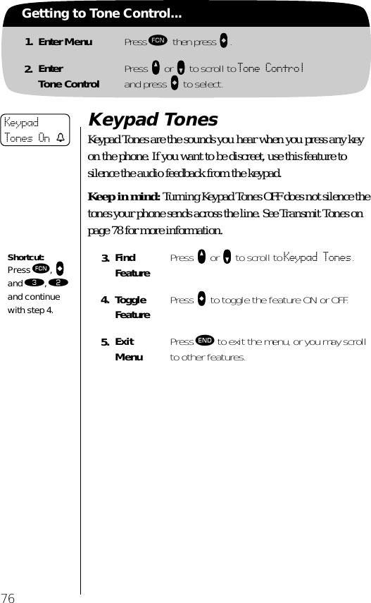 76Getting to Tone Control...1. Enter Menu Press ƒ then press aaaa.2. EnterTone Control Press qqqq or ZZZZ to scroll to Tone Controland press AAAA to select.Keypad TonesKeypad Tones are the sounds you hear when you press any key on the phone. If you want to be discreet, use this feature to silence the audio feedback from the keypad. Keep in mind: Turning Keypad Tones OFF does not silence the tones your phone sends across the line. See Transmit Tones on page 78 for more information.3. Find Feature Press qqqq or ZZZZ to scroll to Keypad Tones.4. Toggle Feature Press AAAA to toggle the feature ON or OFF.5. ExitMenu Press º to exit the menu, or you may scroll to other features.KeypadTones On tShortcut:Press ƒ, aaaa and ‹, ¤ and continue with step 4.