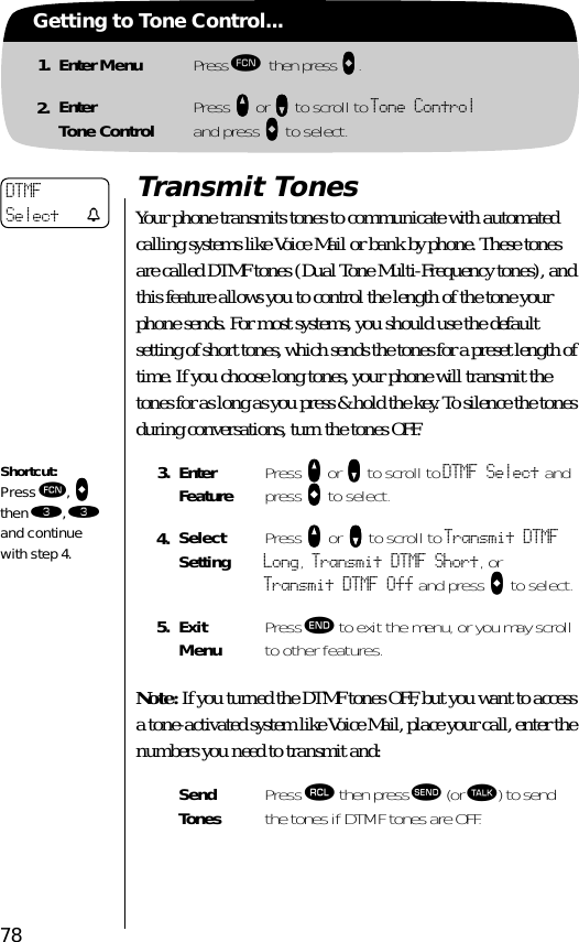 78Getting to Tone Control...1. Enter Menu Press ƒ then press aaaa.2. EnterTone Control Press qqqq or ZZZZ to scroll to Tone Controland press AAAA to select.Transmit TonesYour phone transmits tones to communicate with automated calling systems like Voice Mail or bank by phone. These tones are called DTMF tones (Dual Tone Multi-Frequency tones), and this feature allows you to control the length of the tone your phone sends. For most systems, you should use the default setting of short tones, which sends the tones for a preset length of time. If you choose long tones, your phone will transmit the tones for as long as you press &amp; hold the key. To silence the tones during conversations, turn the tones OFF.Note: If you turned the DTMF tones OFF, but you want to access a tone-activated system like Voice Mail, place your call, enter the numbers you need to transmit and:3. Enter Feature Press qqqq or ZZZZ to scroll to DTMF Select and press AAAA to select.4. Select Setting Press qqqq or ZZZZ to scroll to Transmit DTMF Long, Transmit DTMF Short, or Transmit DTMF Off and press AAAA to select.5. ExitMenu Press º to exit the menu, or you may scroll to other features.Send Tones Press ‰ then press æ (or ª) to send the tones if DTMF tones are OFF.DTMFSelect tShortcut:Press ƒ, aaaa then ‹, ‹ and continue with step 4.