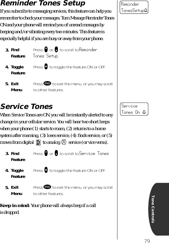 79Tone ControlsReminder Tones SetupIf you subscribe to messaging services, this feature can help you remember to check your messages. Turn Message Reminder Tones ON and your phone will remind you of unread messages by beeping and /or vibrating every two minutes. This feature is especially helpful if you are busy or away from your phone. Service TonesWhen Service Tones are ON, you will be instantly alerted to any change in your cellular service. You will hear two short beeps when your phone (1) starts to roam, (2) returns to a home system after roaming, (3) loses service, (4) ﬁnds service, or (5) moves from digital   to analog   service (or vice versa).Keep in mind: Your phone will always beep if a call is dropped.3. Find Feature Press qqqq or ZZZZ to scroll to Reminder Tones Setup.4. Toggle Feature Press AAAA to toggle the feature ON or OFF.5. ExitMenu Press º to exit the menu, or you may scroll to other features.3. Find Feature Press qqqq or ZZZZ to scroll to Service Tones.4. Toggle Feature Press AAAA to toggle the feature ON or OFF.5. ExitMenu Press º to exit the menu, or you may scroll to other features.ReminderTonesSetuptService Tones On t