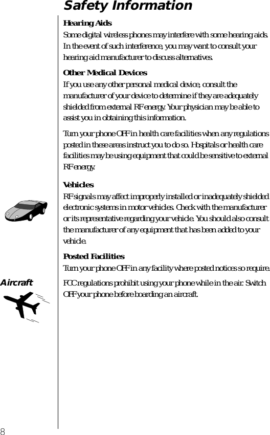  8 Safety Information Hearing Aids Some digital wireless phones may interfere with some hearing aids. In the event of such interference, you may want to consult your hearing aid manufacturer to discuss alternatives. Other Medical Devices If you use any other personal medical device, consult the manufacturer of your device to determine if they are adequately shielded from external RF energy. Your physician may be able to assist you in obtaining this information.Turn your phone OFF in health care facilities when any regulations posted in these areas instruct you to do so. Hospitals or health care facilities may be using equipment that could be sensitive to external RF energy. Vehicles RF signals may affect improperly installed or inadequately shielded electronic systems in motor vehicles. Check with the manufacturer or its representative regarding your vehicle. You should also consult the manufacturer of any equipment that has been added to your vehicle. Posted Facilities Turn your phone OFF in any facility where posted notices so require. Aircraft FCC regulations prohibit using your phone while in the air. Switch OFF your phone before boarding an aircraft. 