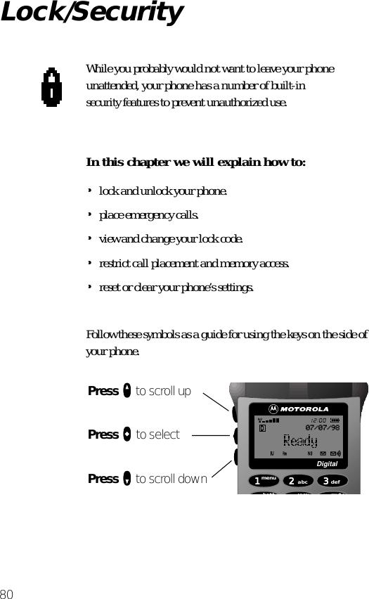 80Lock/SecurityWhile you probably would not want to leave your phone unattended, your phone has a number of built-in security features to prevent unauthorized use.In this chapter we will explain how to:•lock and unlock your phone.•place emergency calls.•view and change your lock code.•restrict call placement and memory access.•reset or clear your phone’s settings.Follow these symbols as a guide for using the keys on the side of your phone.Press qqqq to scroll upPress aaaa to selectPress ZZZZ to scroll down 1menu4batt2abc5lock 6mute3defDigital07/07/98