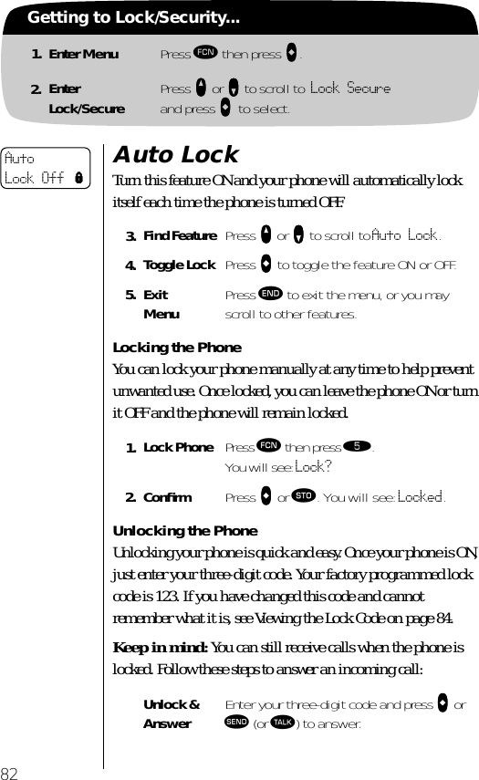 82Getting to Lock/Security...1. Enter Menu Press ƒ then press aaaa.2. EnterLock/Secure Press qqqq or ZZZZ to scroll to Lock Secure and press aaaa to select.Auto LockTurn this feature ON and your phone will automatically lock itself each time the phone is turned OFF.Locking the PhoneYou can lock your phone manually at any time to help prevent unwanted use. Once locked, you can leave the phone ON or turn it OFF and the phone will remain locked.Unlocking the PhoneUnlocking your phone is quick and easy. Once your phone is ON, just enter your three-digit code. Your factory programmed lock code is 123. If you have changed this code and cannot remember what it is, see Viewing the Lock Code on page 84.Keep in mind: You can still receive calls when the phone is locked. Follow these steps to answer an incoming call:3. Find Feature Press qqqq or ZZZZ to scroll to Auto Lock.4. Toggle Lock Press AAAA to toggle the feature ON or OFF.5. ExitMenu Press º to exit the menu, or you may scroll to other features.1. Lock Phone Press ƒ then press ﬁ.You will see: Lock?2. Conﬁrm  Press AAAA or ¬. You will see: Locked.Unlock &amp; Answer Enter your three-digit code and press aaaa or æ (or ª) to answer.Auto Lock Off l