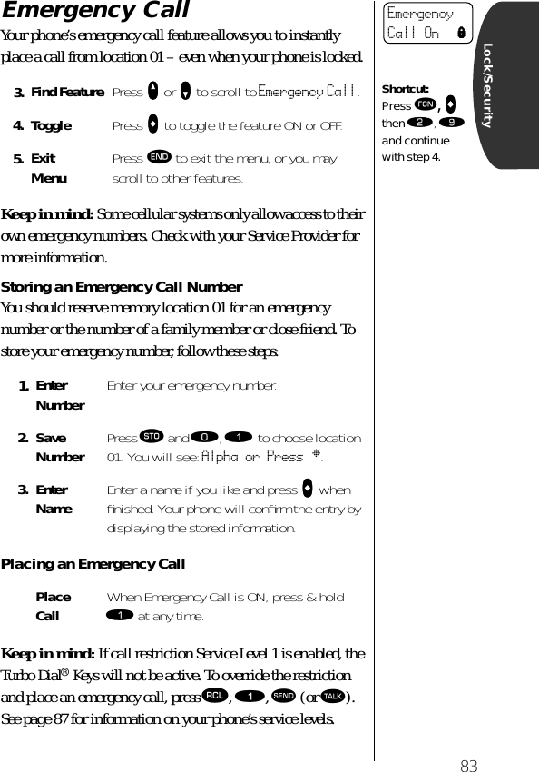 83Lock/SecurityEmergency Call Your phone’s emergency call feature allows you to instantly place a call from location 01 – even when your phone is locked. Keep in mind: Some cellular systems only allow access to their own emergency numbers. Check with your Service Provider for more information.Storing an Emergency Call NumberYou should reserve memory location 01 for an emergency number or the number of a family member or close friend. To store your emergency number, follow these steps:Placing an Emergency CallKeep in mind: If call restriction Service Level 1 is enabled, the Turbo Dial® Keys will not be active. To override the restriction and place an emergency call, press ‰, ⁄, æ (or ª). See page 87 for information on your phone’s service levels.3. Find Feature Press qqqq or ZZZZ to scroll to Emergency Call.4. Toggle Press AAAA to toggle the feature ON or OFF.5. ExitMenu Press º to exit the menu, or you may scroll to other features.1. Enter Number Enter your emergency number.2. Save Number Press ¬ and ‚, ⁄ to choose location 01. You will see: Alpha or Press §.3. Enter Name Enter a name if you like and press AAAA when ﬁnished. Your phone will conﬁrm the entry by displaying the stored information.Place Call When Emergency Call is ON, press &amp; hold ⁄ at any time.Emergency Call On lShortcut:Press ƒ, AAAA then ¤, · and continue with step 4.