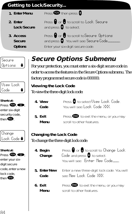 1. Enter Menu Press ƒ then press aaaa.2. EnterLock/Secure Press qqqq or ZZZZ to scroll to Lock Secure and press aaaa to select.3. AccessSecureOptionsPress qqqq or ZZZZ to scroll to Secure Optionsand press aaaa. You will see: Secure Code——————.Enter your six-digit secure code.84Getting to Lock/Security...Secure Options SubmenuFor your protection, you must enter a six-digit secure code in order to access the features in the Secure Options submenu. The factory programmed secure code is 000000.Viewing the Lock CodeTo view the three-digit lock code:Changing the Lock Code To change the three-digit lock code:4. View Code Press AAAA to select View Lock Code. You will see: Lock Code XXX.5. Exit Menu Press º to exit the menu, or you may scroll to other features.4. BeginChange Press qqqq or ZZZZ to scroll to Change Lock Code and press aaaa to select.You will see: Enter New Code———.5. Enter New Code Enter a new three-digit lock code. You will see: New Lock Code XXX.6. Exit Menu Press º to exit the menu, or you may scroll to other features.Secure Options lView Lock Code lShortcut:Press ƒ, ‚, enter six-digit security code, then ‰.Change Lock Code lShortcut:Press ƒ, ‚, enter your six-digit secure code, enter a new lock code, then ¬.