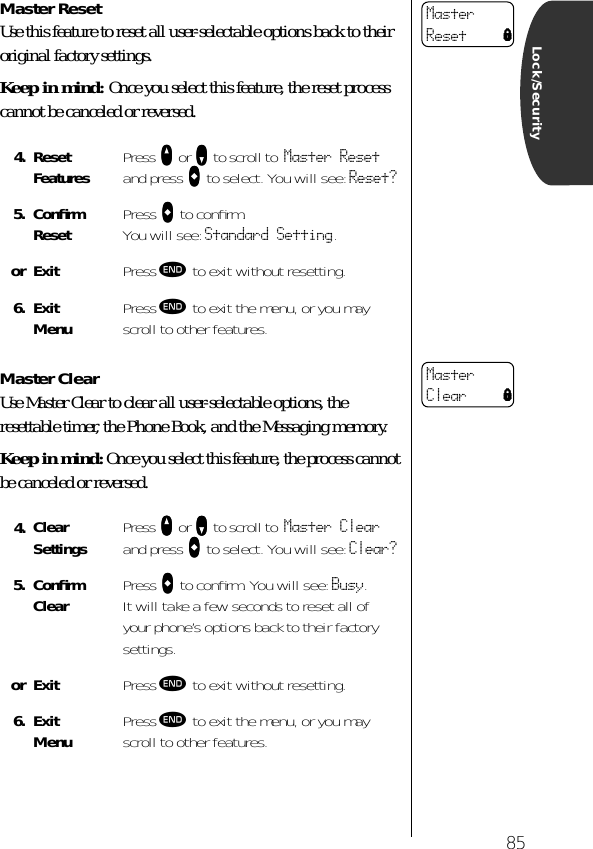 85Lock/SecurityMaster ResetUse this feature to reset all user-selectable options back to their original factory settings. Keep in mind: Once you select this feature, the reset process cannot be canceled or reversed.Master ClearUse Master Clear to clear all user-selectable options, the resettable timer, the Phone Book, and the Messaging memory.Keep in mind: Once you select this feature, the process cannot be canceled or reversed.4. ResetFeatures Press qqqq or ZZZZ to scroll to Master Reset and press AAAA to select. You will see: Reset?5. ConﬁrmReset Press AAAA to conﬁrm. You will see: Standard Setting.or Exit Press º to exit without resetting.6. ExitMenu Press º to exit the menu, or you may scroll to other features.4. ClearSettings Press qqqq or ZZZZ to scroll to Master Clear and press AAAA to select. You will see: Clear?5. ConﬁrmClear Press AAAA to conﬁrm. You will see: Busy. It will take a few seconds to reset all of your phone’s options back to their factory settings.or Exit Press º to exit without resetting.6. ExitMenu Press º to exit the menu, or you may scroll to other features.Master Reset lMaster Clear l