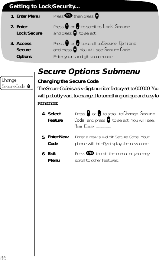 1. Enter Menu Press ƒ then press aaaa.2. EnterLock/Secure Press qqqq or ZZZZ to scroll to Lock Secure and press aaaa to select.3. AccessSecureOptionsPress qqqq or ZZZZ to scroll to Secure Optionsand press aaaa. You will see: Secure Code——————.Enter your six-digit secure code.86Getting to Lock/Security...Secure Options SubmenuChanging the Secure CodeThe Secure Code is a six-digit number factory set to 000000. You will probably want to change it to something unique and easy to remember.4. Select Feature Press qqqq or ZZZZ to scroll to Change Secure Code and press AAAA to select. You will see: New Code ——————.5. Enter New Code Enter a new six-digit Secure Code. Your phone will brieﬂy display the new code.6. ExitMenu Press º to exit the menu, or you may scroll to other features.ChangeSecureCode l