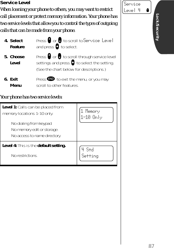 87Lock/SecurityService LevelWhen loaning your phone to others, you may want to restrict call placement or protect memory information. Your phone has two service levels that allow you to control the types of outgoing calls that can be made from your phone.Your phone has two service levels:4. Select Feature Press qqqq or ZZZZ to scroll to Service Level and press AAAA to select. 5. ChooseLevel Press qqqq or ZZZZ to scroll through service level settings and press AAAA to select the setting. (See the chart below for descriptions.)6. ExitMenu Press º to exit the menu, or you may scroll to other features.Level 1: Calls can be placed from memory locations 1-10 only.• No dialing from keypad.• No memory edit or storage.• No access to name directory.Level 4: This is the default setting.• No restrictions.ServiceLevel 4 l1 Memory1-10 Only4 Std Setting   