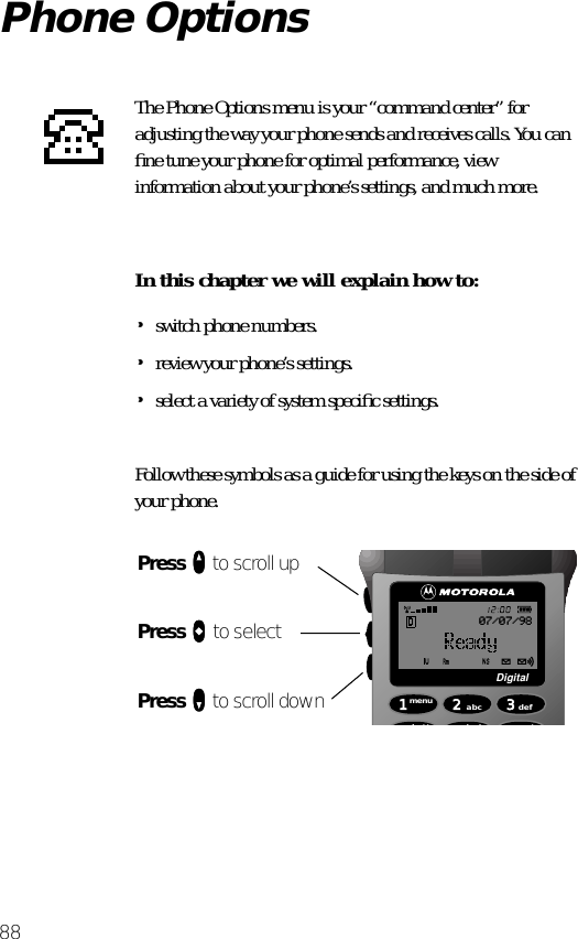 88Phone OptionsThe Phone Options menu is your “command center” for adjusting the way your phone sends and receives calls. You can ﬁne tune your phone for optimal performance, view information about your phone’s settings, and much more.In this chapter we will explain how to:•switch phone numbers.•review your phone’s settings.•select a variety of system speciﬁc settings.Follow these symbols as a guide for using the keys on the side of your phone.Press qqqq to scroll upPress aaaa to selectPress ZZZZ to scroll down 1menu4batt2abc5lock 6mute3defDigital07/07/98