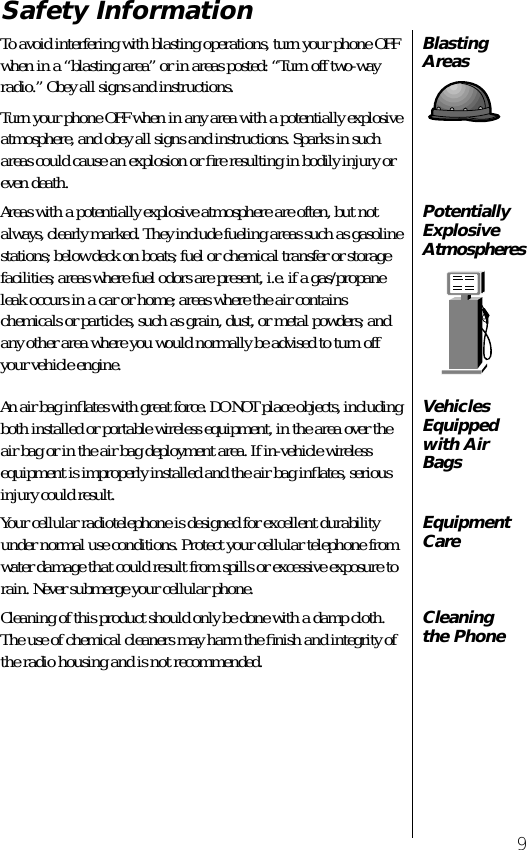  9 Safety Information Blasting Areas To avoid interfering with blasting operations, turn your phone OFF when in a “blasting area” or in areas posted: “Turn off two-way radio.” Obey all signs and instructions.Turn your phone OFF when in any area with a potentially explosive atmosphere, and obey all signs and instructions. Sparks in such areas could cause an explosion or ﬁre resulting in bodily injury or even death. Potentially Explosive Atmospheres Areas with a potentially explosive atmosphere are often, but not always, clearly marked. They include fueling areas such as gasoline stations; below deck on boats; fuel or chemical transfer or storage facilities; areas where fuel odors are present, i.e. if a gas/propane leak occurs in a car or home; areas where the air contains chemicals or particles, such as grain, dust, or metal powders; and any other area where you would normally be advised to turn off your vehicle engine. Vehicles Equipped with Air Bags An air bag inﬂates with great force. DO NOT place objects, including both installed or portable wireless equipment, in the area over the air bag or in the air bag deployment area. If in-vehicle wireless equipment is improperly installed and the air bag inﬂates, serious injury could result. Equipment Care Your cellular radiotelephone is designed for excellent durability under normal use conditions. Protect your cellular telephone from water damage that could result from spills or excessive exposure to rain. Never submerge your cellular phone. Cleaning the Phone Cleaning of this product should only be done with a damp cloth. The use of chemical cleaners may harm the ﬁnish and integrity of the radio housing and is not recommended.