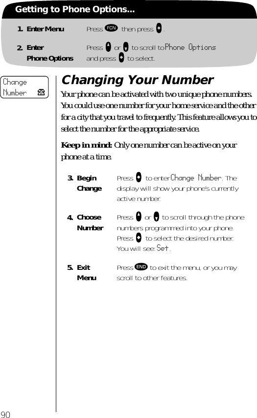 90Getting to Phone Options...1. Enter Menu Press ƒ then press aaaa.2. EnterPhone Options Press qqqq or ZZZZ to scroll to Phone Options and press AAAA to select.Changing Your NumberYour phone can be activated with two unique phone numbers. You could use one number for your home service and the other for a city that you travel to frequently. This feature allows you to select the number for the appropriate service. Keep in mind: Only one number can be active on your phone at a time.3. Begin Change Press AAAA to enter Change Number. The display will show your phone’s currently active number.4. Choose Number Press qqqq or ZZZZ to scroll through the phone numbers programmed into your phone. Press AAAA to select the desired number. You will see: Set.5. ExitMenu Press º to exit the menu, or you may scroll to other features.ChangeNumber P