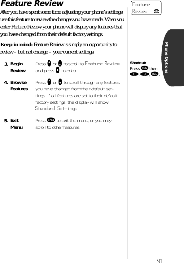 91Phone OptionsFeature ReviewAfter you have spent some time adjusting your phone’s settings, use this feature to review the changes you have made. When you enter Feature Review, your phone will display any features that you have changed from their default factory settings.Keep in mind: Feature Review is simply an opportunity to review – but not change – your current settings.3. Begin Review Press qqqq or ZZZZ to scroll to Feature Review and press AAAA to enter.4. BrowseFeatures Press qqqq or ZZZZ to scroll through any features you have changed from their default set-tings. If all features are set to their default factory settings, the display will show: Standard Settings.5. ExitMenu Press º to exit the menu, or you may scroll to other features.FeatureReview PShortcut:Press ƒ then ‚, ·, ‰.