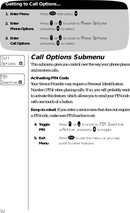 921. Enter Menu Press ƒ then press aaaa.2. EnterPhone Options Press qqqq or ZZZZ to scroll to Phone Optionsand press aaaa to select.3. EnterCall Options Press qqqq or ZZZZ to scroll to Phone Optionsand press aaaa to select.Getting to Call Options...Call Options SubmenuThis submenu gives you control over the way your phone places and receives calls.Activating PIN CodeYour Service Provider may require a Personal Identiﬁcation Number (PIN) when placing calls. If so, you will probably want to activate this feature, which allows you to send your PIN code with one touch of a button. Keep in mind: If you enter a service area that does not require a PIN code, make sure PIN Inactive is set.4. TogglePIN Press qqqq or ZZZZ to scroll to PIN Inactive or Active and press AAAA to toggle.5. ExitMenu Press º to exit the menu, or you may scroll to other features.CallOptions PPINInactive P