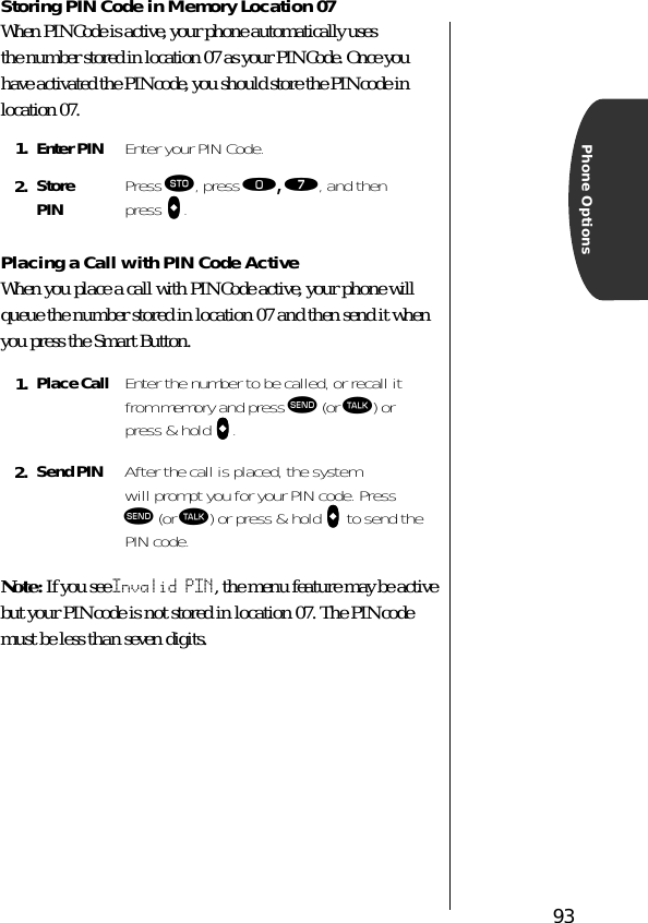 93Phone OptionsStoring PIN Code in Memory Location 07When PIN Code is active, your phone automatically uses the number stored in location 07 as your PIN Code. Once you have activated the PIN code, you should store the PIN code in location 07. Placing a Call with PIN Code ActiveWhen you place a call with PIN Code active, your phone will queue the number stored in location 07 and then send it when you press the Smart Button.Note: If you see Invalid PIN, the menu feature may be active but your PIN code is not stored in location 07. The PIN code must be less than seven digits.1. Enter PIN Enter your PIN Code.2. StorePIN Press ¬, press ‚, ‡, and then press AAAA.1. Place Call Enter the number to be called, or recall it from memory and press æ (or ª) or press &amp; hold AAAA.2. Send PIN After the call is placed, the system will prompt you for your PIN code. Press æ (or ª) or press &amp; hold AAAA to send the PIN code.