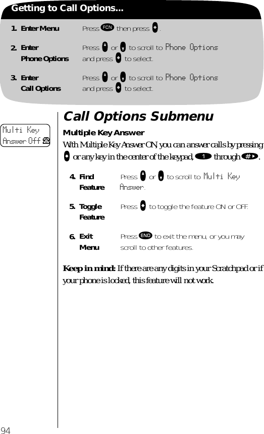 941. Enter Menu Press ƒ then press aaaa.2. EnterPhone Options Press qqqq or ZZZZ to scroll to Phone Optionsand press aaaa to select.3. EnterCall Options Press qqqq or ZZZZ to scroll to Phone Optionsand press aaaa to select.Getting to Call Options...Call Options SubmenuMultiple Key AnswerWith Multiple Key Answer ON, you can answer calls by pressing AAAA or any key in the center of the keypad, ⁄ through ».Keep in mind: If there are any digits in your Scratchpad or if your phone is locked, this feature will not work.4. Find Feature Press qqqq or ZZZZ to scroll to Multi Key Answer.5. Toggle Feature Press AAAA to toggle the feature ON or OFF.6. ExitMenu Press º to exit the menu, or you may scroll to other features.Multi KeyAnswer Off P