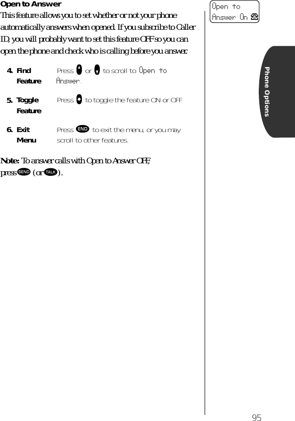 95Phone OptionsOpen to AnswerThis feature allows you to set whether or not your phone automatically answers when opened. If you subscribe to Caller ID, you will probably want to set this feature OFF so you can open the phone and check who is calling before you answer. Note: To answer calls with Open to Answer OFF, press æ (or ª).4. Find Feature Press qqqq or ZZZZ to scroll to Open to Answer.5. Toggle Feature Press AAAA to toggle the feature ON or OFF.6. ExitMenu Press º to exit the menu, or you may scroll to other features.Open to Answer On P