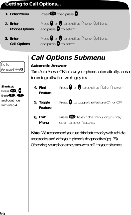 961. Enter Menu Press ƒ then press aaaa.2. EnterPhone Options Press qqqq or ZZZZ to scroll to Phone Optionsand press aaaa to select.3. EnterCall Options Press qqqq or ZZZZ to scroll to Phone Optionsand press aaaa to select.Getting to Call Options...Call Options SubmenuAutomatic AnswerTurn Auto Answer ON to have your phone automatically answer incoming calls after two ring cycles.  Note: We recommend you use this feature only with vehicle accessories and with your phone’s ringer active (pg. 75). Otherwise, your phone may answer a call in your absence.4. Find Feature Press qqqq or ZZZZ to scroll to Auto Answer.5. Toggle Feature Press AAAA to toggle the feature ON or OFF.6. ExitMenu Press º to exit the menu, or you may scroll to other features.AutoAnswer Off PShortcut:Press ƒ, AAAA then ¤, ﬂ and continue with step 4.