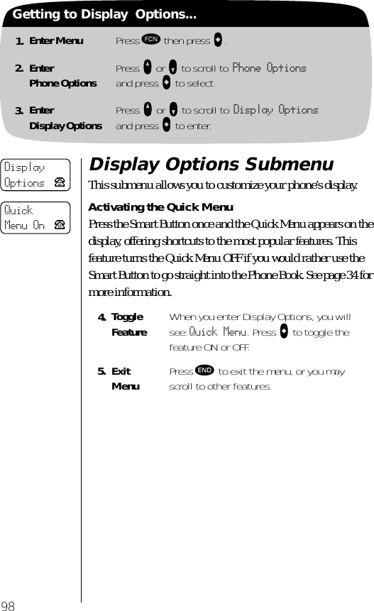 98Getting to Display  Options...1. Enter Menu Press ƒ then press aaaa.2. EnterPhone Options Press qqqq or ZZZZ to scroll to Phone Optionsand press aaaa to select.3. EnterDisplay Options Press qqqq or ZZZZ to scroll to Display Optionsand press aaaa to enter.Display Options SubmenuThis submenu allows you to customize your phone’s display.Activating the Quick MenuPress the Smart Button once and the Quick Menu appears on the display, offering shortcuts to the most popular features. This feature turns the Quick Menu OFF if you would rather use the Smart Button to go straight into the Phone Book. See page 34 for more information.4. Toggle Feature When you enter Display Options, you will see: Quick Menu. Press AAAA to toggle the feature ON or OFF.5. ExitMenu Press º to exit the menu, or you may scroll to other features.DisplayOptions PQuickMenu On P