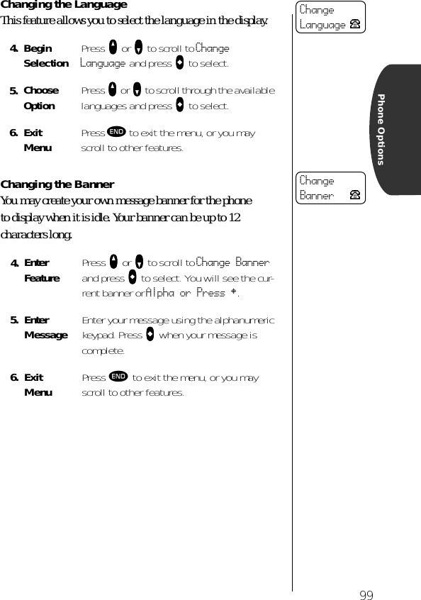 99Phone OptionsChanging the LanguageThis feature allows you to select the language in the display.Changing the BannerYou may create your own message banner for the phone to display when it is idle. Your banner can be up to 12 characters long.4. BeginSelection Press qqqq or ZZZZ to scroll to Change Language and press aaaa to select.5. Choose Option Press qqqq or ZZZZ to scroll through the available languages and press aaaa to select.6. ExitMenu Press º to exit the menu, or you may scroll to other features.4. Enter Feature Press qqqq or ZZZZ to scroll to Change Banner and press aaaa to select. You will see the cur-rent banner or Alpha or Press §.5. Enter Message Enter your message using the alphanumeric keypad. Press AAAA when your message is complete.6. ExitMenu Press º to exit the menu, or you may scroll to other features.ChangeLanguage PChangeBanner P