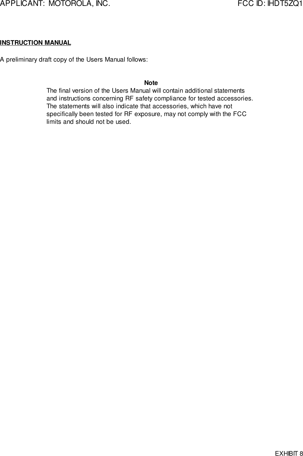 APPLICANT:  MOTOROLA, INC. FCC ID: IHDT5ZQ1EXHIBIT 8INSTRUCTION MANUALA preliminary draft copy of the Users Manual follows:NoteThe final version of the Users Manual will contain additional statementsand instructions concerning RF safety compliance for tested accessories.The statements will also indicate that accessories, which have notspecifically been tested for RF exposure, may not comply with the FCClimits and should not be used.