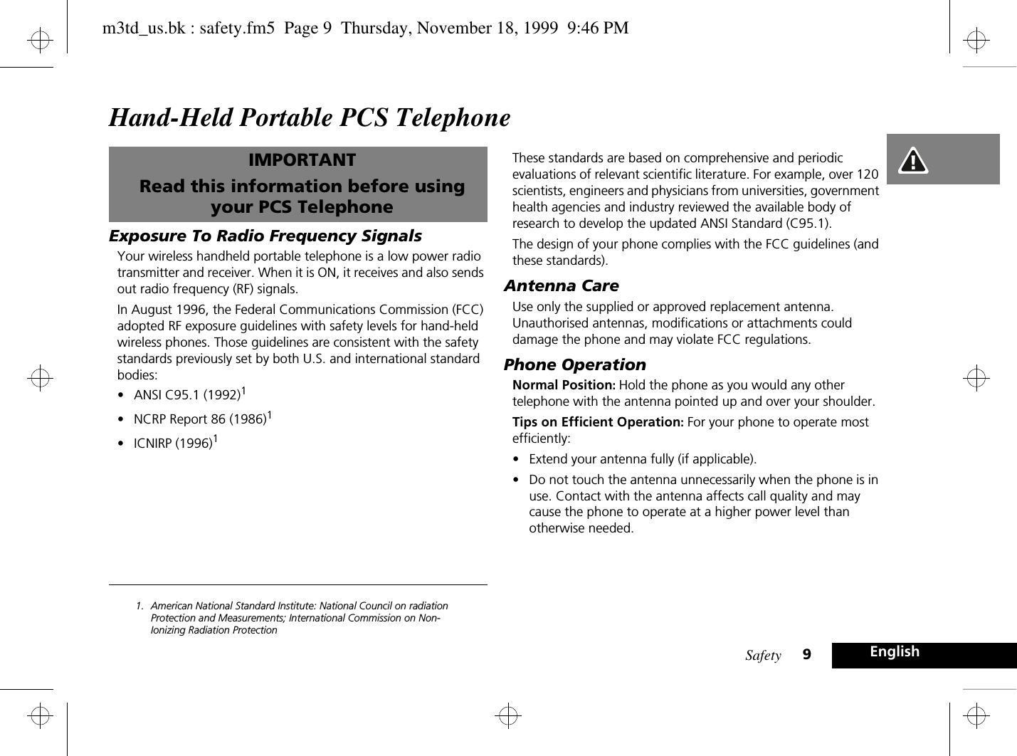 Safety 9EnglishHand-Held Portable PCS TelephoneIMPORTANTRead this information before using your PCS TelephoneExposure To Radio Frequency SignalsYour wireless handheld portable telephone is a low power radio transmitter and receiver. When it is ON, it receives and also sends out radio frequency (RF) signals.In August 1996, the Federal Communications Commission (FCC) adopted RF exposure guidelines with safety levels for hand-held wireless phones. Those guidelines are consistent with the safety standards previously set by both U.S. and international standard bodies:•ANSI C95.1 (1992)1•NCRP Report 86 (1986)1•ICNIRP (1996)11. American National Standard Institute: National Council on radiation Protection and Measurements; International Commission on Non-Ionizing Radiation ProtectionThese standards are based on comprehensive and periodic evaluations of relevant scientific literature. For example, over 120 scientists, engineers and physicians from universities, government health agencies and industry reviewed the available body of research to develop the updated ANSI Standard (C95.1).The design of your phone complies with the FCC guidelines (and these standards).Antenna CareUse only the supplied or approved replacement antenna. Unauthorised antennas, modifications or attachments could damage the phone and may violate FCC regulations.Phone OperationNormal Position: Hold the phone as you would any other telephone with the antenna pointed up and over your shoulder.Tips on Efficient Operation: For your phone to operate most efficiently:•Extend your antenna fully (if applicable).•Do not touch the antenna unnecessarily when the phone is in use. Contact with the antenna affects call quality and may cause the phone to operate at a higher power level than otherwise needed.m3td_us.bk : safety.fm5  Page 9  Thursday, November 18, 1999  9:46 PM