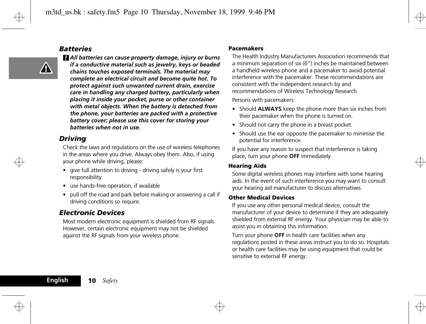 Safety10EnglishBatteries!All batteries can cause property damage, injury or burns if a conductive material such as jewelry, keys or beaded chains touches exposed terminals. The material may complete an electrical circuit and become quite hot. To protect against such unwanted current drain, exercise care in handling any charged battery, particularly when placing it inside your pocket, purse or other container with metal objects. When the battery is detached from the phone, your batteries are packed with a protective battery cover; please use this cover for storing your batteries when not in use.DrivingCheck the laws and regulations on the use of wireless telephones in the areas where you drive. Always obey them. Also, if using your phone while driving, please:•give full attention to driving - driving safely is your first responsibility•use hands-free operation, if available•pull off the road and park before making or answering a call if driving conditions so require.Electronic DevicesMost modern electronic equipment is shielded from RF signals. However, certain electronic equipment may not be shielded against the RF signals from your wireless phone.PacemakersThe Health Industry Manufacturers Association recommends that a minimum separation of six (6”) inches be maintained between a handheld wireless phone and a pacemaker to avoid potential interference with the pacemaker. These recommendations are consistent with the independent research by and recommendations of Wireless Technology Research.Persons with pacemakers:•Should ALWAYS keep the phone more than six inches from their pacemaker when the phone is turned on.•Should not carry the phone in a breast pocket.•Should use the ear opposite the pacemaker to minimise the potential for interference.If you have any reason to suspect that interference is taking place, turn your phone OFF immediately.Hearing AidsSome digital wireless phones may interfere with some hearing aids. In the event of such interference you may want to consult your hearing aid manufacturer to discuss alternatives.Other Medical DevicesIf you use any other personal medical device, consult the manufacturer of your device to determine if they are adequately shielded from external RF energy. Your physician may be able to assist you in obtaining this information.Turn your phone OFF in health care facilities when any regulations posted in these areas instruct you to do so. Hospitals or health care facilities may be using equipment that could be sensitive to external RF energy.m3td_us.bk : safety.fm5  Page 10  Thursday, November 18, 1999  9:46 PM
