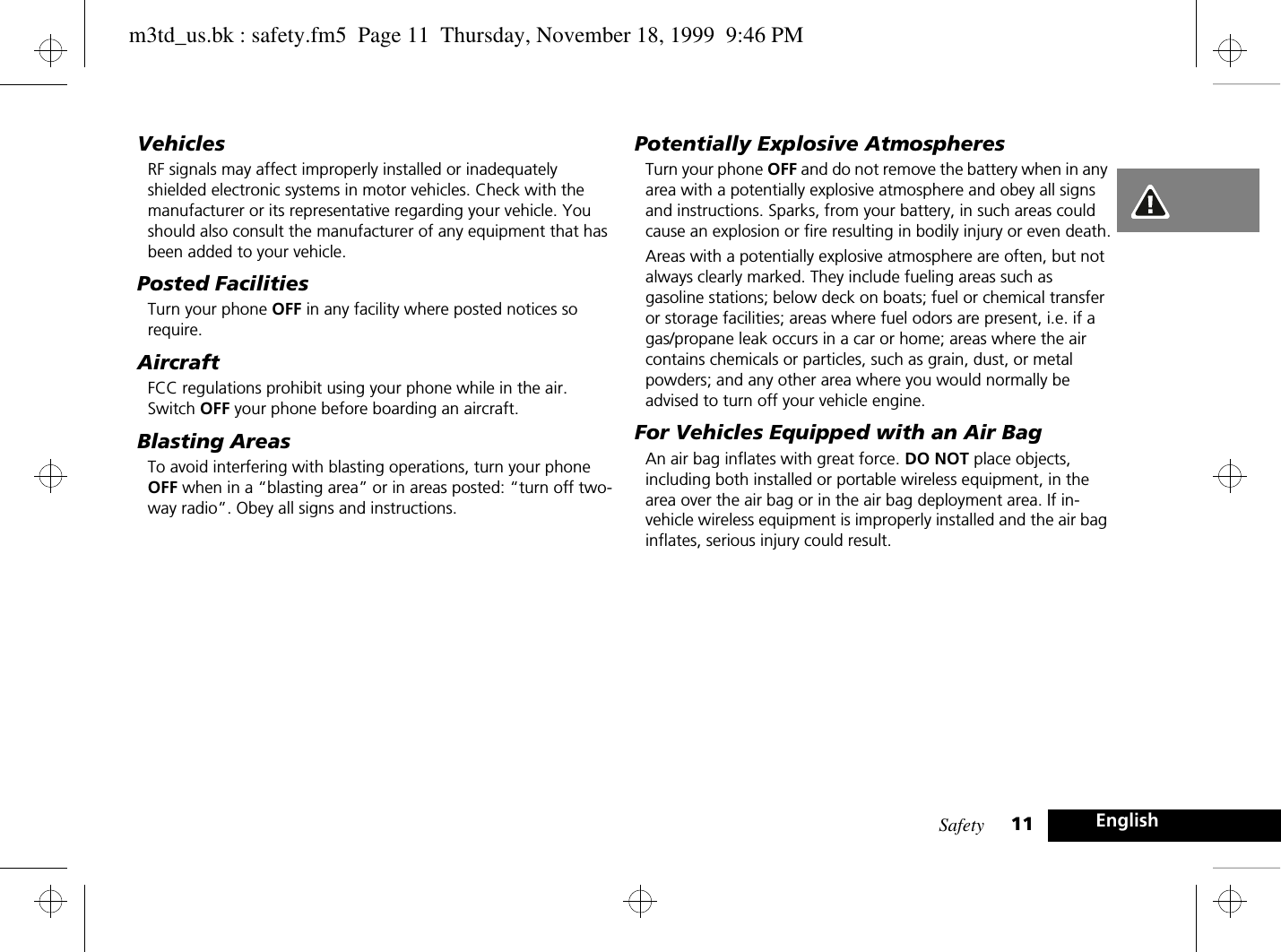 Safety 11 EnglishVehiclesRF signals may affect improperly installed or inadequately shielded electronic systems in motor vehicles. Check with the manufacturer or its representative regarding your vehicle. You should also consult the manufacturer of any equipment that has been added to your vehicle.Posted FacilitiesTurn your phone OFF in any facility where posted notices so require.AircraftFCC regulations prohibit using your phone while in the air. Switch OFF your phone before boarding an aircraft.Blasting AreasTo avoid interfering with blasting operations, turn your phone OFF when in a “blasting area” or in areas posted: “turn off two-way radio”. Obey all signs and instructions.Potentially Explosive AtmospheresTurn your phone OFF and do not remove the battery when in any area with a potentially explosive atmosphere and obey all signs and instructions. Sparks, from your battery, in such areas could cause an explosion or fire resulting in bodily injury or even death.Areas with a potentially explosive atmosphere are often, but not always clearly marked. They include fueling areas such as gasoline stations; below deck on boats; fuel or chemical transfer or storage facilities; areas where fuel odors are present, i.e. if a gas/propane leak occurs in a car or home; areas where the air contains chemicals or particles, such as grain, dust, or metal powders; and any other area where you would normally be advised to turn off your vehicle engine.For Vehicles Equipped with an Air BagAn air bag inflates with great force. DO NOT place objects, including both installed or portable wireless equipment, in the area over the air bag or in the air bag deployment area. If in-vehicle wireless equipment is improperly installed and the air bag inflates, serious injury could result.m3td_us.bk : safety.fm5  Page 11  Thursday, November 18, 1999  9:46 PM