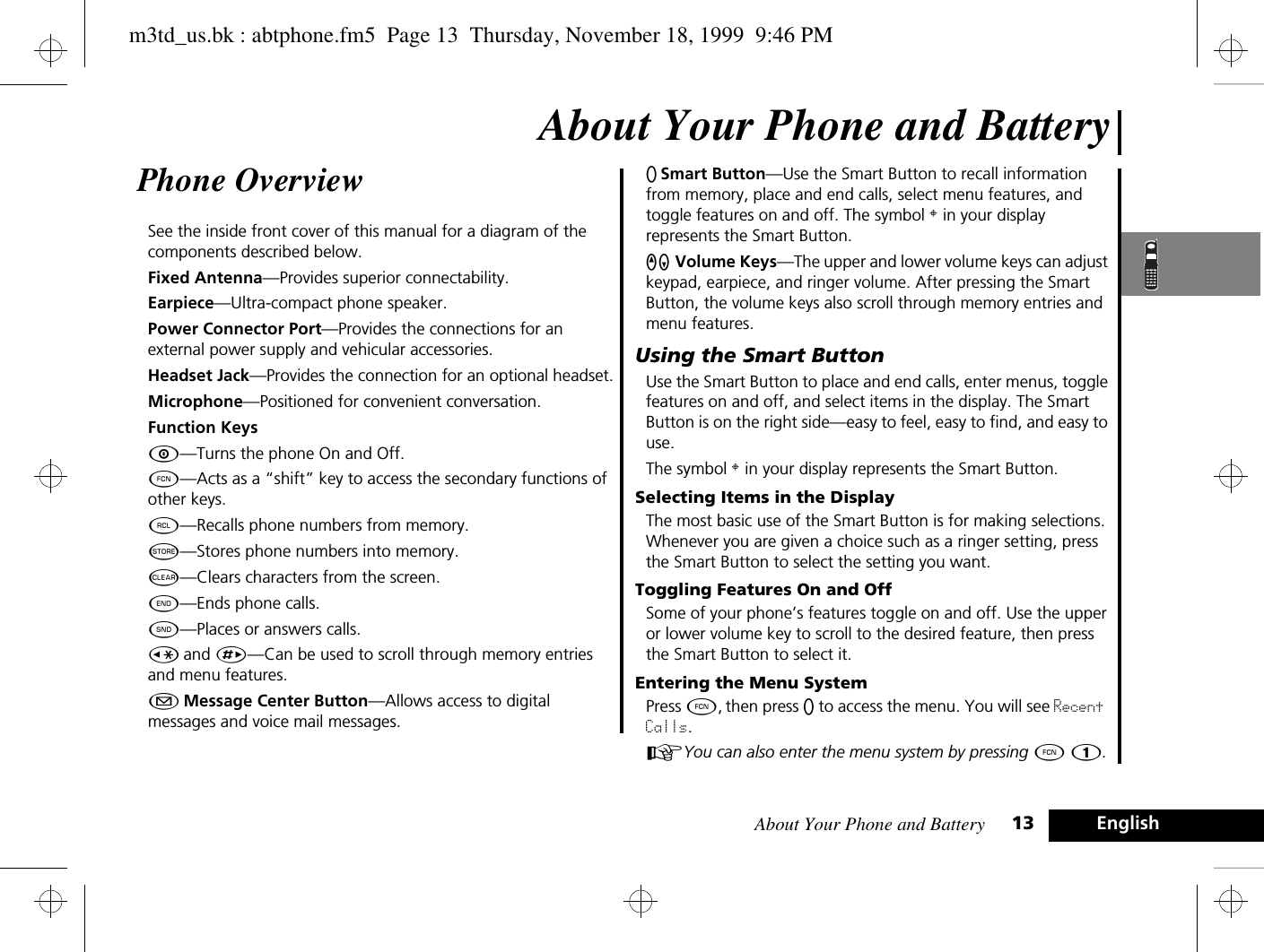 About Your Phone and Battery 13 EnglishAbout Your Phone and BatteryPhone Overview See the inside front cover of this manual for a diagram of the components described below.Fixed Antenna—Provides superior connectability.Earpiece—Ultra-compact phone speaker.Power Connector Port—Provides the connections for an external power supply and vehicular accessories.Headset Jack—Provides the connection for an optional headset.Microphone—Positioned for convenient conversation.Function KeysÁ—Turns the phone On and Off.Ä—Acts as a “shift” key to access the secondary functions of other keys.ä—Recalls phone numbers from memory.Â—Stores phone numbers into memory.C—Clears characters from the screen.¼—Ends phone calls.¾—Places or answers calls.Ç and È—Can be used to scroll through memory entries and menu features.¿ Message Center Button—Allows access to digital messages and voice mail messages.A Smart Button—Use the Smart Button to recall information from memory, place and end calls, select menu features, and toggle features on and off. The symbol § in your display represents the Smart Button.qZ Volume Keys—The upper and lower volume keys can adjust keypad, earpiece, and ringer volume. After pressing the Smart Button, the volume keys also scroll through memory entries and menu features.Using the Smart ButtonUse the Smart Button to place and end calls, enter menus, toggle features on and off, and select items in the display. The Smart Button is on the right side—easy to feel, easy to find, and easy to use.The symbol § in your display represents the Smart Button.Selecting Items in the DisplayThe most basic use of the Smart Button is for making selections. Whenever you are given a choice such as a ringer setting, press the Smart Button to select the setting you want.Toggling Features On and OffSome of your phone’s features toggle on and off. Use the upper or lower volume key to scroll to the desired feature, then press the Smart Button to select it.Entering the Menu SystemPress Ä, then press A to access the menu. You will see Recent Calls.AYou can also enter the menu system by pressing Ä Ú.m3td_us.bk : abtphone.fm5  Page 13  Thursday, November 18, 1999  9:46 PM