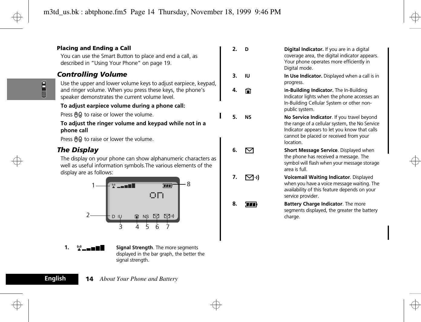 About Your Phone and Battery14EnglishPlacing and Ending a CallYou can use the Smart Button to place and end a call, as described in “Using Your Phone” on page 19.Controlling VolumeUse the upper and lower volume keys to adjust earpiece, keypad, and ringer volume. When you press these keys, the phone’s speaker demonstrates the current volume level.To adjust earpiece volume during a phone call:Press qZ to raise or lower the volume.To adjust the ringer volume and keypad while not in a phone callPress qZ to raise or lower the volume.The DisplayThe display on your phone can show alphanumeric characters as well as useful information symbols.The various elements of the display are as follows:1. rx Signal Strength. The more segments displayed in the bar graph, the better the signal strength.123456782. D Digital Indicator. If you are in a digital coverage area, the digital indicator appears. Your phone operates more efficiently in Digital mode.3. IU In Use Indicator. Displayed when a call is in progress.4. nIn-Building Indicator. The In-Building Indicator lights when the phone accesses an In-Building Cellular System or other non-public system.5. NS No Service Indicator. If you travel beyond the range of a cellular system, the No Service Indicator appears to let you know that calls cannot be placed or received from your location.6. oShort Message Service. Displayed when the phone has received a message. The symbol will flash when your message storage area is full.7. pVoicemail Waiting Indicator. Displayed when you have a voice message waiting. The availability of this feature depends on your service provider.8. qBattery Charge Indicator. The more segments displayed, the greater the battery charge.m3td_us.bk : abtphone.fm5  Page 14  Thursday, November 18, 1999  9:46 PM