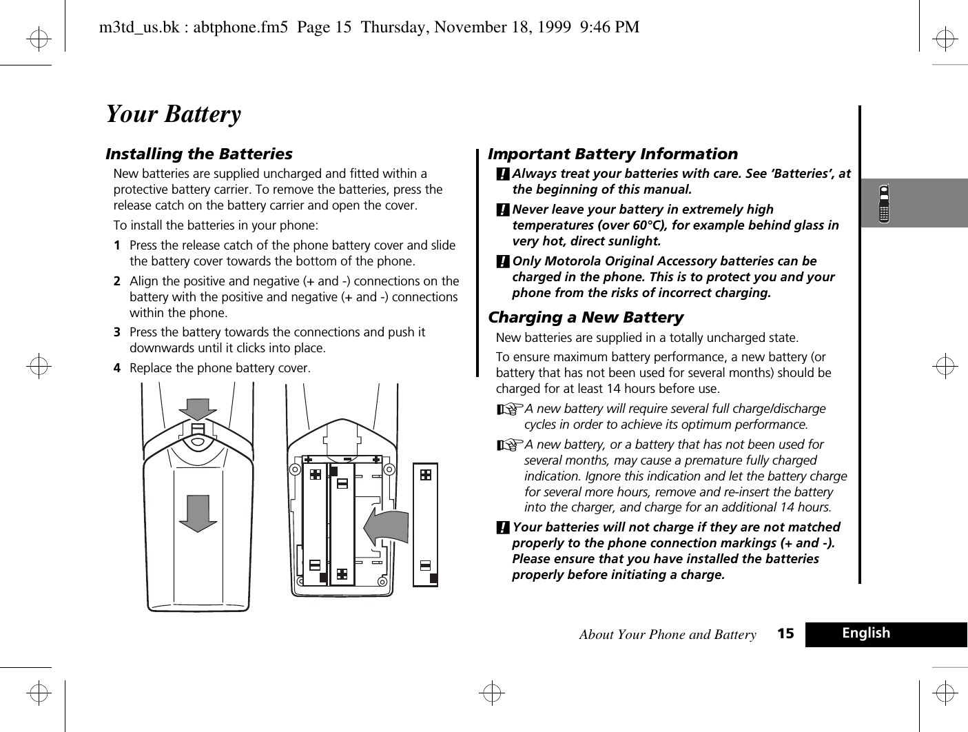 About Your Phone and Battery 15 EnglishYour BatteryInstalling the BatteriesNew batteries are supplied uncharged and fitted within a protective battery carrier. To remove the batteries, press the release catch on the battery carrier and open the cover.To install the batteries in your phone:1Press the release catch of the phone battery cover and slide the battery cover towards the bottom of the phone.2Align the positive and negative (+ and -) connections on the battery with the positive and negative (+ and -) connections within the phone.3Press the battery towards the connections and push it downwards until it clicks into place. 4Replace the phone battery cover.Important Battery Information!Always treat your batteries with care. See ‘Batteries’, at the beginning of this manual. !Never leave your battery in extremely high temperatures (over 60°C), for example behind glass in very hot, direct sunlight.!Only Motorola Original Accessory batteries can be charged in the phone. This is to protect you and your phone from the risks of incorrect charging.Charging a New BatteryNew batteries are supplied in a totally uncharged state.To ensure maximum battery performance, a new battery (or battery that has not been used for several months) should be charged for at least 14 hours before use.AA new battery will require several full charge/discharge cycles in order to achieve its optimum performance.AA new battery, or a battery that has not been used for several months, may cause a premature fully charged indication. Ignore this indication and let the battery charge for several more hours, remove and re-insert the battery into the charger, and charge for an additional 14 hours.!Your batteries will not charge if they are not matched properly to the phone connection markings (+ and -). Please ensure that you have installed the batteries properly before initiating a charge.m3td_us.bk : abtphone.fm5  Page 15  Thursday, November 18, 1999  9:46 PM