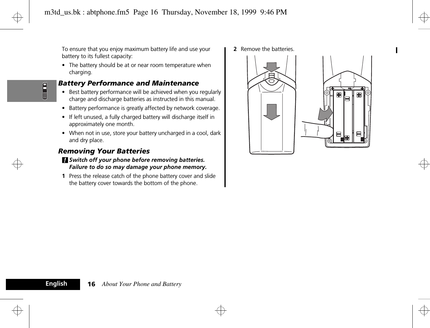 About Your Phone and Battery16EnglishTo ensure that you enjoy maximum battery life and use your battery to its fullest capacity:•The battery should be at or near room temperature when charging.Battery Performance and Maintenance•Best battery performance will be achieved when you regularly charge and discharge batteries as instructed in this manual.•Battery performance is greatly affected by network coverage.•If left unused, a fully charged battery will discharge itself in approximately one month.•When not in use, store your battery uncharged in a cool, dark and dry place.Removing Your Batteries!Switch off your phone before removing batteries. Failure to do so may damage your phone memory.1Press the release catch of the phone battery cover and slide the battery cover towards the bottom of the phone.2Remove the batteries.m3td_us.bk : abtphone.fm5  Page 16  Thursday, November 18, 1999  9:46 PM
