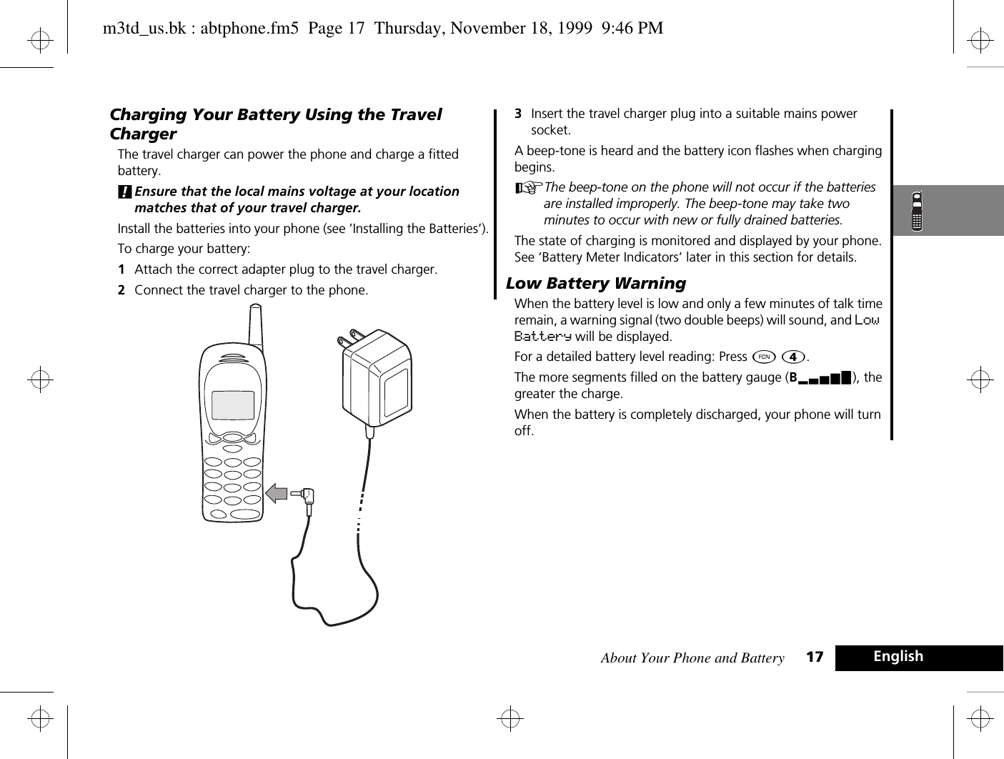 About Your Phone and Battery 17 EnglishCharging Your Battery Using the Travel ChargerThe travel charger can power the phone and charge a fitted battery. !Ensure that the local mains voltage at your location matches that of your travel charger.Install the batteries into your phone (see ’Installing the Batteries’).To charge your battery:1Attach the correct adapter plug to the travel charger.2Connect the travel charger to the phone.3Insert the travel charger plug into a suitable mains power socket. A beep-tone is heard and the battery icon flashes when charging begins. AThe beep-tone on the phone will not occur if the batteries are installed improperly. The beep-tone may take two minutes to occur with new or fully drained batteries. The state of charging is monitored and displayed by your phone. See ‘Battery Meter Indicators’ later in this section for details.Low Battery WarningWhen the battery level is low and only a few minutes of talk time remain, a warning signal (two double beeps) will sound, and Low Battery will be displayed.For a detailed battery level reading: Press Ä Ý.The more segments filled on the battery gauge (Bx), the greater the charge.When the battery is completely discharged, your phone will turn off.m3td_us.bk : abtphone.fm5  Page 17  Thursday, November 18, 1999  9:46 PM