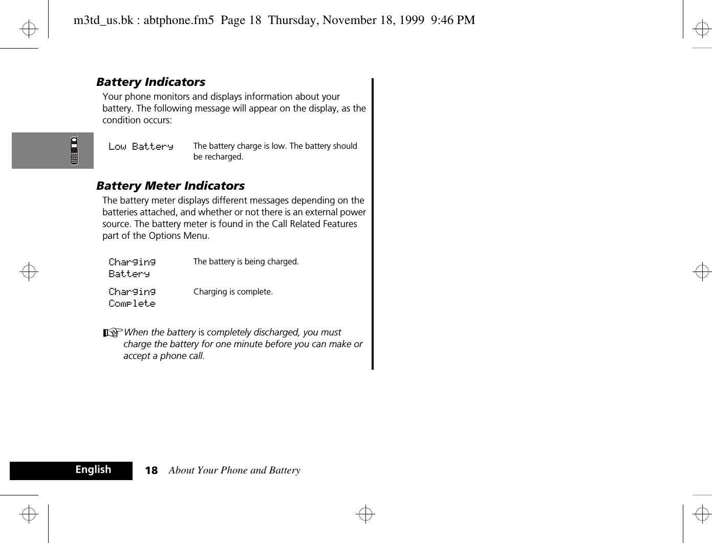 About Your Phone and Battery18EnglishBattery IndicatorsYour phone monitors and displays information about your battery. The following message will appear on the display, as the condition occurs:Battery Meter IndicatorsThe battery meter displays different messages depending on the batteries attached, and whether or not there is an external power source. The battery meter is found in the Call Related Features part of the Options Menu.AWhen the battery is completely discharged, you must charge the battery for one minute before you can make or accept a phone call.Low Battery The battery charge is low. The battery should be recharged. Charging BatteryThe battery is being charged.Charging CompleteCharging is complete. m3td_us.bk : abtphone.fm5  Page 18  Thursday, November 18, 1999  9:46 PM