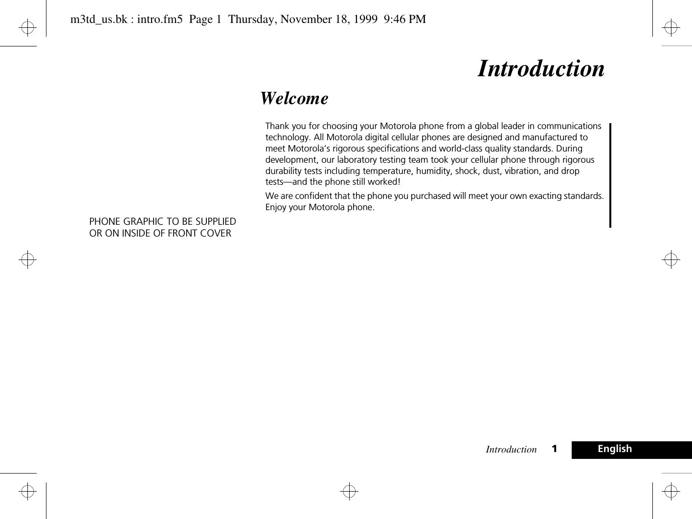 Introduction 1EnglishIntroductionWelcomeThank you for choosing your Motorola phone from a global leader in communications technology. All Motorola digital cellular phones are designed and manufactured to meet Motorola’s rigorous specifications and world-class quality standards. During development, our laboratory testing team took your cellular phone through rigorous durability tests including temperature, humidity, shock, dust, vibration, and drop tests—and the phone still worked! We are confident that the phone you purchased will meet your own exacting standards. Enjoy your Motorola phone.PHONE GRAPHIC TO BE SUPPLIEDOR ON INSIDE OF FRONT COVERm3td_us.bk : intro.fm5  Page 1  Thursday, November 18, 1999  9:46 PM