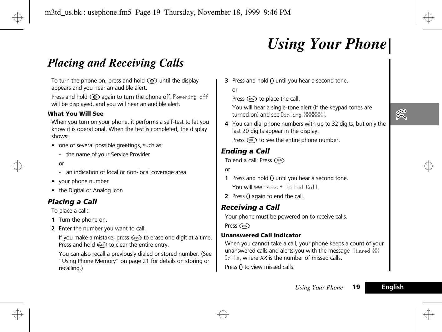 Using Your Phone 19 EnglishUsing Your PhonePlacing and Receiving CallsTo turn the phone on, press and hold Á until the display appears and you hear an audible alert. Press and hold Á again to turn the phone off. Powering off will be displayed, and you will hear an audible alert.What You Will SeeWhen you turn on your phone, it performs a self-test to let you know it is operational. When the test is completed, the display shows:•one of several possible greetings, such as:- the name of your Service Provider or - an indication of local or non-local coverage area•your phone number•the Digital or Analog iconPlacing a CallTo place a call:1Turn the phone on. 2Enter the number you want to call.If you make a mistake, press C to erase one digit at a time. Press and hold C to clear the entire entry.You can also recall a previously dialed or stored number. (See “Using Phone Memory” on page 21 for details on storing or recalling.) 3Press and hold A until you hear a second tone.orPress ¾ to place the call.You will hear a single-tone alert (if the keypad tones are turned on) and see Dialing XXXXXXX.4You can dial phone numbers with up to 32 digits, but only the last 20 digits appear in the display.Press ä to see the entire phone number.Ending a CallTo end a call: Press ¼.  or1Press and hold A until you hear a second tone. You will see Press § To End Call.2Press A again to end the call.Receiving a CallYour phone must be powered on to receive calls.Press ¾.Unanswered Call IndicatorWhen you cannot take a call, your phone keeps a count of your unanswered calls and alerts you with the message Missed XX Calls, where XX is the number of missed calls.Press A to view missed calls.m3td_us.bk : usephone.fm5  Page 19  Thursday, November 18, 1999  9:46 PM