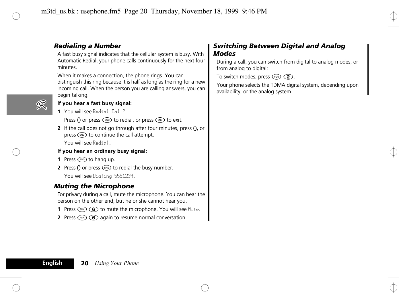 Using Your Phone20EnglishRedialing a NumberA fast busy signal indicates that the cellular system is busy. With Automatic Redial, your phone calls continuously for the next four minutes. When it makes a connection, the phone rings. You can distinguish this ring because it is half as long as the ring for a new incoming call. When the person you are calling answers, you can begin talking.If you hear a fast busy signal:1You will see Redial Call? Press A or press ¾ to redial, or press ¼ to exit. 2If the call does not go through after four minutes, press A, or press ¾ to continue the call attempt.You will see Redial.If you hear an ordinary busy signal:1Press ¼ to hang up.2Press A or press ¾ to redial the busy number.You will see Dialing 5551234.Muting the MicrophoneFor privacy during a call, mute the microphone. You can hear the person on the other end, but he or she cannot hear you.1Press Ä ß to mute the microphone. You will see Mute.2Press Ä ß again to resume normal conversation.Switching Between Digital and Analog ModesDuring a call, you can switch from digital to analog modes, or from analog to digital:To switch modes, press Ä Û.Your phone selects the TDMA digital system, depending upon availability, or the analog system.m3td_us.bk : usephone.fm5  Page 20  Thursday, November 18, 1999  9:46 PM