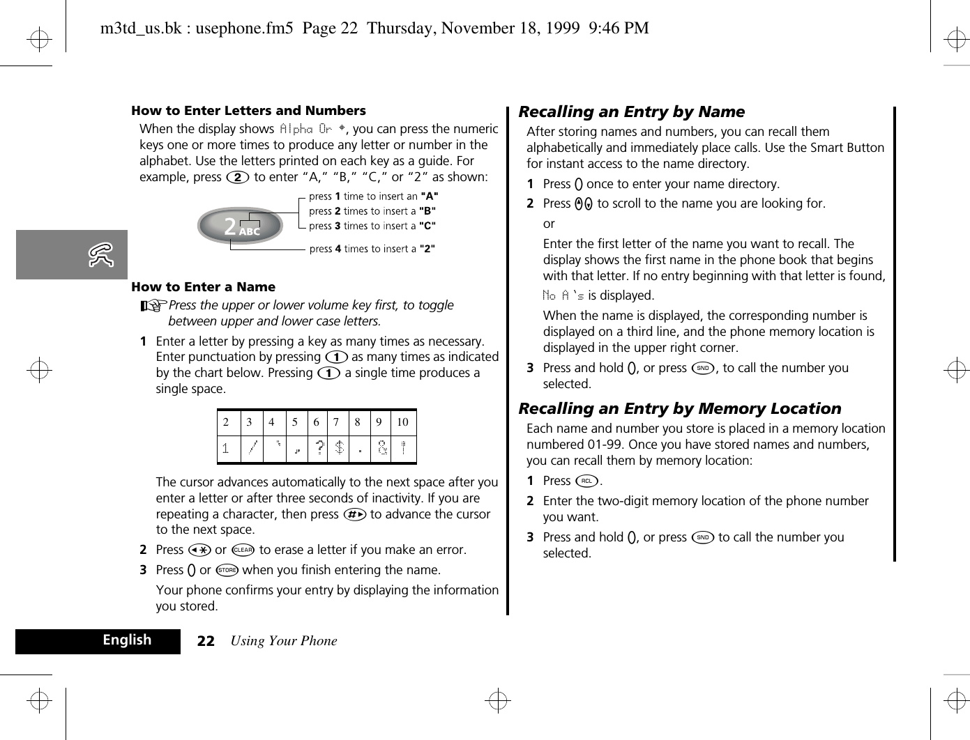 Using Your Phone22EnglishHow to Enter Letters and NumbersWhen the display shows Alpha Or §, you can press the numeric keys one or more times to produce any letter or number in the alphabet. Use the letters printed on each key as a guide. For example, press Û to enter “A,” “B,” “C,” or “2” as shown:How to Enter a NameAPress the upper or lower volume key first, to toggle between upper and lower case letters.1Enter a letter by pressing a key as many times as necessary. Enter punctuation by pressing Ú as many times as indicated by the chart below. Pressing Ú a single time produces a single space.  The cursor advances automatically to the next space after you enter a letter or after three seconds of inactivity. If you are repeating a character, then press È to advance the cursor to the next space. 2Press Ç or C to erase a letter if you make an error.3Press A or Â when you finish entering the name.Your phone confirms your entry by displaying the information you stored.Recalling an Entry by NameAfter storing names and numbers, you can recall them alphabetically and immediately place calls. Use the Smart Button for instant access to the name directory.1Press A once to enter your name directory.2Press qZ to scroll to the name you are looking for.orEnter the first letter of the name you want to recall. The display shows the first name in the phone book that begins with that letter. If no entry beginning with that letter is found, No A s is displayed.When the name is displayed, the corresponding number is displayed on a third line, and the phone memory location is displayed in the upper right corner.3Press and hold A, or press ¾, to call the number you selected.Recalling an Entry by Memory LocationEach name and number you store is placed in a memory location numbered 01-99. Once you have stored names and numbers, you can recall them by memory location:1Press ä.2Enter the two-digit memory location of the phone number you want.3Press and hold A, or press ¾ to call the number you selected.23456789101m3td_us.bk : usephone.fm5  Page 22  Thursday, November 18, 1999  9:46 PM