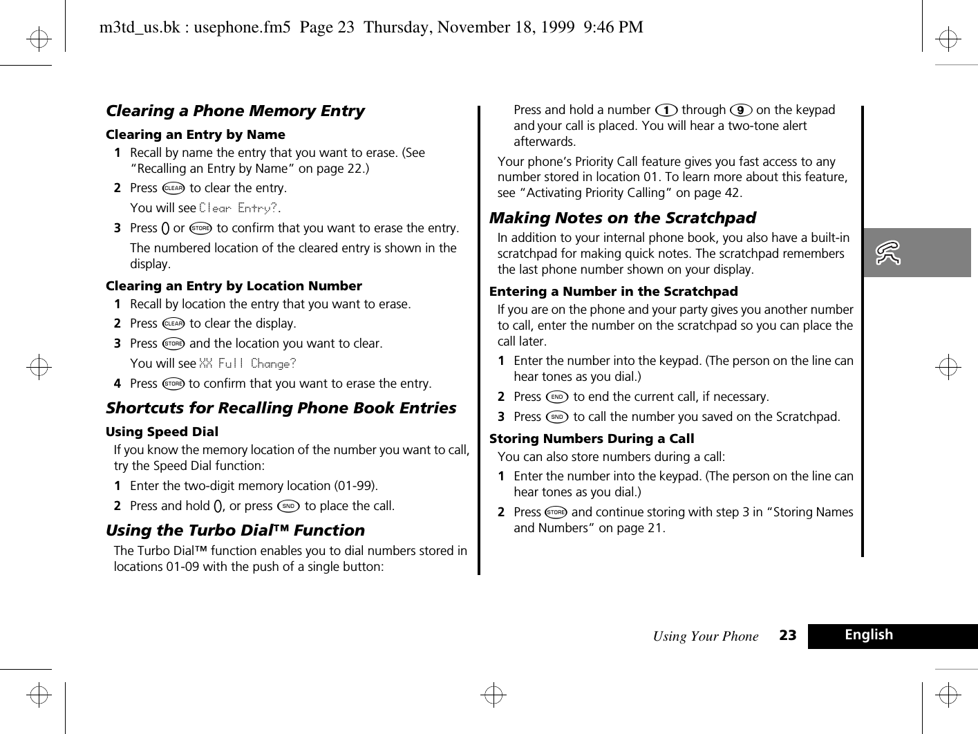 Using Your Phone 23 EnglishClearing a Phone Memory EntryClearing an Entry by Name1Recall by name the entry that you want to erase. (See “Recalling an Entry by Name” on page 22.)2Press C to clear the entry.You will see Clear Entry?.3Press A or Â to confirm that you want to erase the entry. The numbered location of the cleared entry is shown in the display.Clearing an Entry by Location Number1Recall by location the entry that you want to erase.2Press C to clear the display.3Press Â and the location you want to clear.You will see XX Full Change? 4Press Â to confirm that you want to erase the entry. Shortcuts for Recalling Phone Book EntriesUsing Speed DialIf you know the memory location of the number you want to call, try the Speed Dial function:1Enter the two-digit memory location (01-99).2Press and hold A, or press ¾ to place the call.Using the Turbo Dial™ FunctionThe Turbo Dial™ function enables you to dial numbers stored in locations 01-09 with the push of a single button:Press and hold a number Ú through á on the keypad, and your call is placed. You will hear a two-tone alert afterwards.Your phone’s Priority Call feature gives you fast access to any number stored in location 01. To learn more about this feature, see “Activating Priority Calling” on page 42.Making Notes on the ScratchpadIn addition to your internal phone book, you also have a built-in scratchpad for making quick notes. The scratchpad remembers the last phone number shown on your display. Entering a Number in the ScratchpadIf you are on the phone and your party gives you another number to call, enter the number on the scratchpad so you can place the call later.1Enter the number into the keypad. (The person on the line can hear tones as you dial.)2Press ¼ to end the current call, if necessary.3Press ¾ to call the number you saved on the Scratchpad.Storing Numbers During a CallYou can also store numbers during a call:1Enter the number into the keypad. (The person on the line can hear tones as you dial.)2Press Â and continue storing with step 3 in “Storing Names and Numbers” on page 21.m3td_us.bk : usephone.fm5  Page 23  Thursday, November 18, 1999  9:46 PM