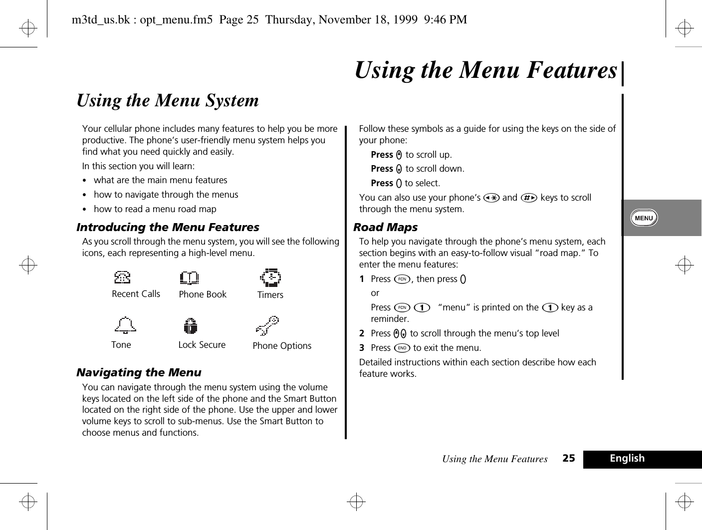 Using the Menu Features 25 EnglishUsing the Menu FeaturesUsing the Menu SystemYour cellular phone includes many features to help you be more productive. The phone’s user-friendly menu system helps you find what you need quickly and easily.In this section you will learn:•what are the main menu features•how to navigate through the menus•how to read a menu road mapIntroducing the Menu FeaturesAs you scroll through the menu system, you will see the following icons, each representing a high-level menu.Navigating the MenuYou can navigate through the menu system using the volume keys located on the left side of the phone and the Smart Button located on the right side of the phone. Use the upper and lower volume keys to scroll to sub-menus. Use the Smart Button to choose menus and functions.Follow these symbols as a guide for using the keys on the side of your phone:Press q to scroll up.Press Z to scroll down.Press A to select.You can also use your phone’s Ç and È keys to scroll through the menu system.Road MapsTo help you navigate through the phone’s menu system, each section begins with an easy-to-follow visual “road map.” To enter the menu features:1Press Ä, then press A orPress Ä Ú.  “menu” is printed on the Ú key as a reminder.2Press qZ to scroll through the menu’s top level3Press ¼ to exit the menu.Detailed instructions within each section describe how each feature works.Tone Recent CallsPhone BookLock Secure Phone OptionsTimersm3td_us.bk : opt_menu.fm5  Page 25  Thursday, November 18, 1999  9:46 PM