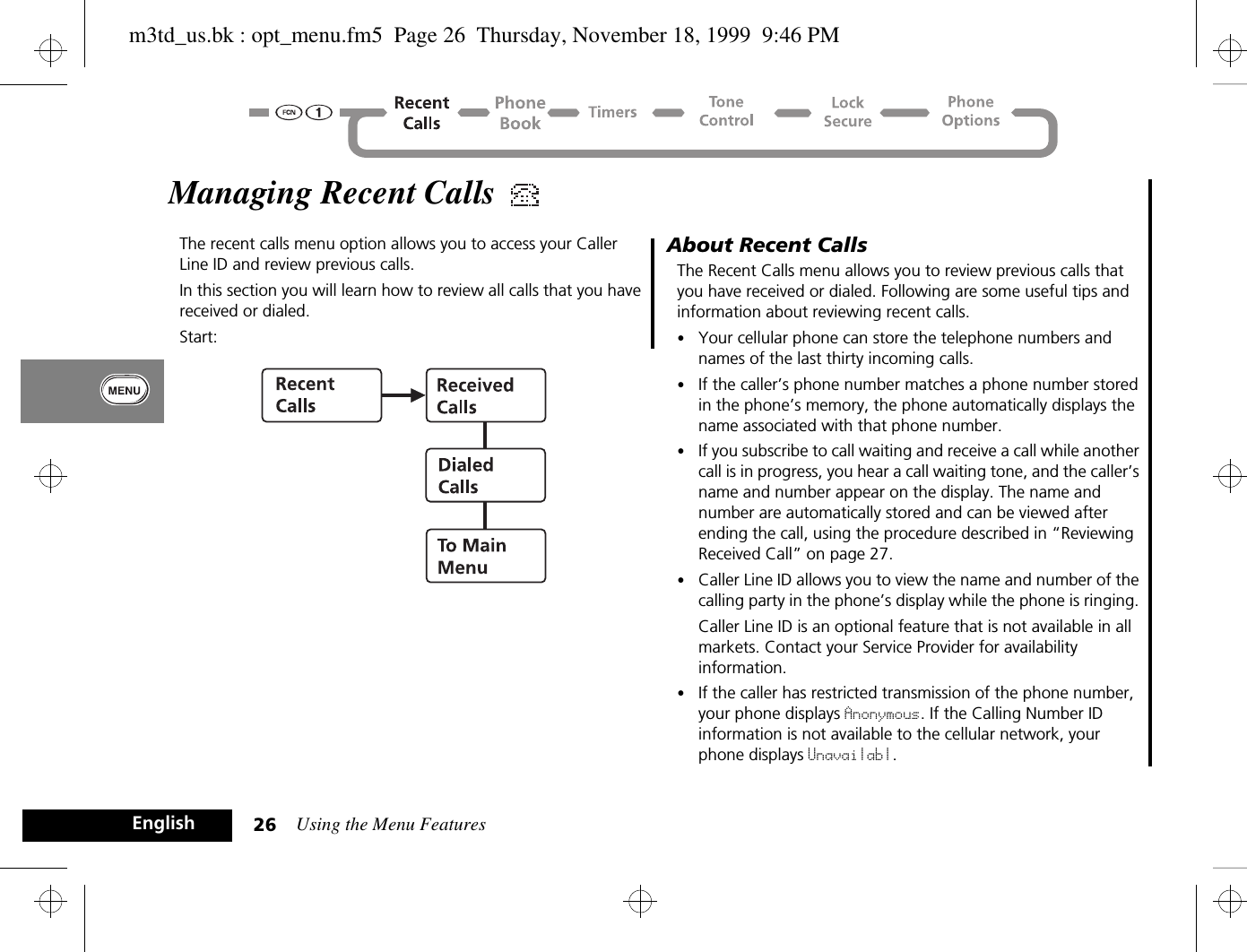 Using the Menu Features26EnglishManaging Recent Calls The recent calls menu option allows you to access your Caller Line ID and review previous calls.In this section you will learn how to review all calls that you have received or dialed. Start: About Recent CallsThe Recent Calls menu allows you to review previous calls that you have received or dialed. Following are some useful tips and information about reviewing recent calls. •Your cellular phone can store the telephone numbers and names of the last thirty incoming calls.•If the caller’s phone number matches a phone number stored in the phone’s memory, the phone automatically displays the name associated with that phone number. •If you subscribe to call waiting and receive a call while another call is in progress, you hear a call waiting tone, and the caller’s name and number appear on the display. The name and number are automatically stored and can be viewed after ending the call, using the procedure described in “Reviewing Received Call” on page 27.•Caller Line ID allows you to view the name and number of the calling party in the phone’s display while the phone is ringing. Caller Line ID is an optional feature that is not available in all markets. Contact your Service Provider for availability information.•If the caller has restricted transmission of the phone number, your phone displays Anonymous. If the Calling Number ID information is not available to the cellular network, your phone displays Unavailabl. m3td_us.bk : opt_menu.fm5  Page 26  Thursday, November 18, 1999  9:46 PM