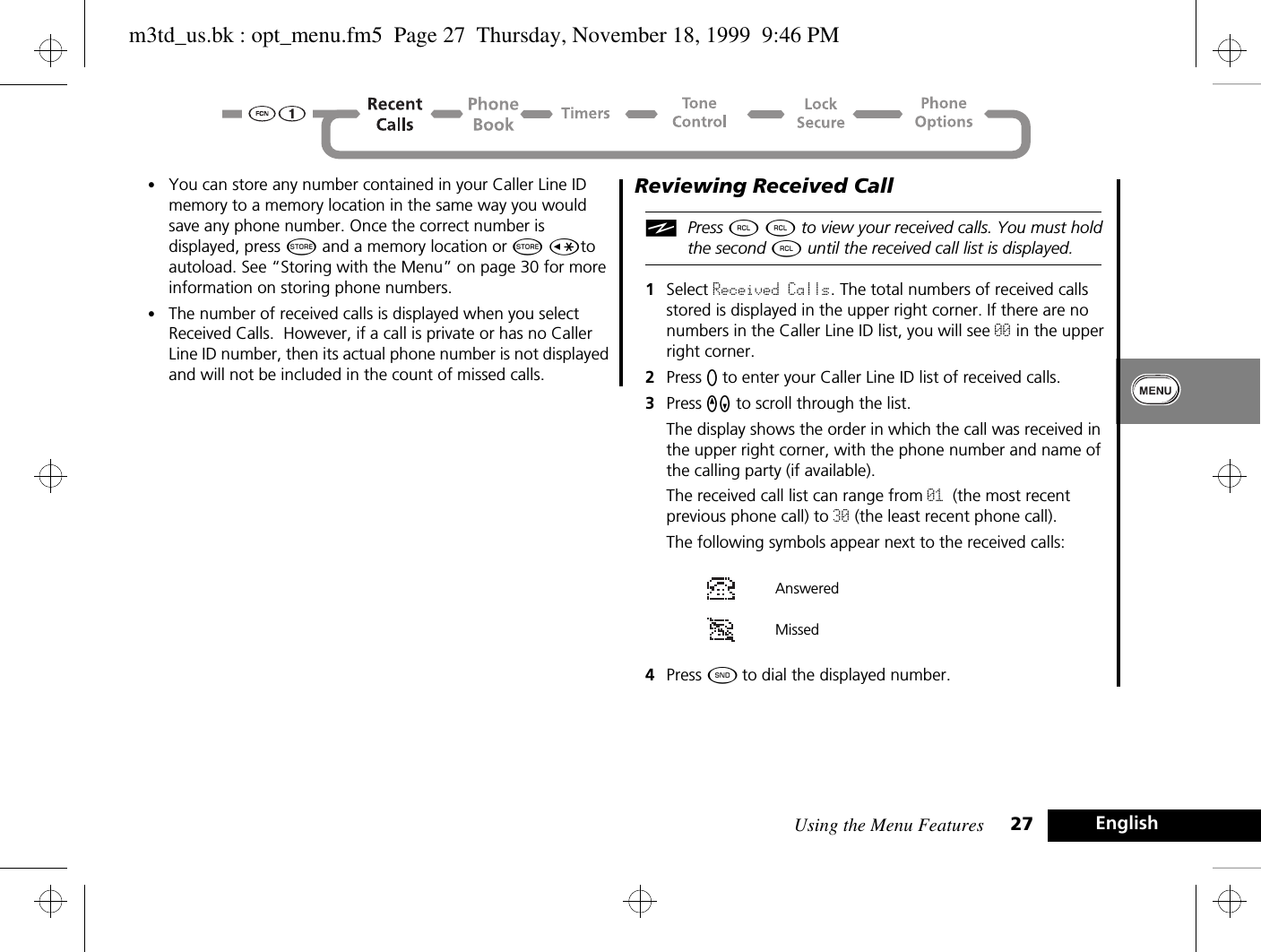 Using the Menu Features 27 English•You can store any number contained in your Caller Line ID memory to a memory location in the same way you would save any phone number. Once the correct number is displayed, press Â and a memory location or Â Çto autoload. See “Storing with the Menu” on page 30 for more information on storing phone numbers.•The number of received calls is displayed when you select Received Calls.  However, if a call is private or has no Caller Line ID number, then its actual phone number is not displayed and will not be included in the count of missed calls.Reviewing Received CalliPress ä ä to view your received calls. You must hold the second ä until the received call list is displayed.1Select Received Calls. The total numbers of received calls stored is displayed in the upper right corner. If there are no numbers in the Caller Line ID list, you will see 00 in the upper right corner.2Press A to enter your Caller Line ID list of received calls. 3Press qZ to scroll through the list. The display shows the order in which the call was received in the upper right corner, with the phone number and name of the calling party (if available). The received call list can range from 01 (the most recent previous phone call) to 30 (the least recent phone call). The following symbols appear next to the received calls:  4Press ¾ to dial the displayed number.Answered Missedm3td_us.bk : opt_menu.fm5  Page 27  Thursday, November 18, 1999  9:46 PM