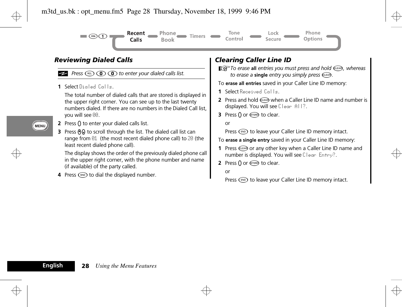 Using the Menu Features28EnglishReviewing Dialed CallsiPress ä â â to enter your dialed calls list.1Select Dialed Calls. The total number of dialed calls that are stored is displayed in the upper right corner. You can see up to the last twenty numbers dialed. If there are no numbers in the Dialed Call list, you will see 00.2Press A to enter your dialed calls list.3Press qZ to scroll through the list. The dialed call list can range from 01 (the most recent dialed phone call) to 20 (the least recent dialed phone call).The display shows the order of the previously dialed phone call in the upper right corner, with the phone number and name (if available) of the party called.4Press ¾ to dial the displayed number.Clearing Caller Line IDATo erase all entries you must press and hold C, whereas to erase a single entry you simply press C.To erase all entries saved in your Caller Line ID memory:1Select Received Calls. 2Press and hold C when a Caller Line ID name and number is displayed. You will see Clear All?.3Press A or Â to clear.orPress ¼ to leave your Caller Line ID memory intact.To erase a single entry saved in your Caller Line ID memory:1Press C or any other key when a Caller Line ID name and number is displayed. You will see Clear Entry?.2Press A or Â to clear.orPress ¼ to leave your Caller Line ID memory intact.m3td_us.bk : opt_menu.fm5  Page 28  Thursday, November 18, 1999  9:46 PM