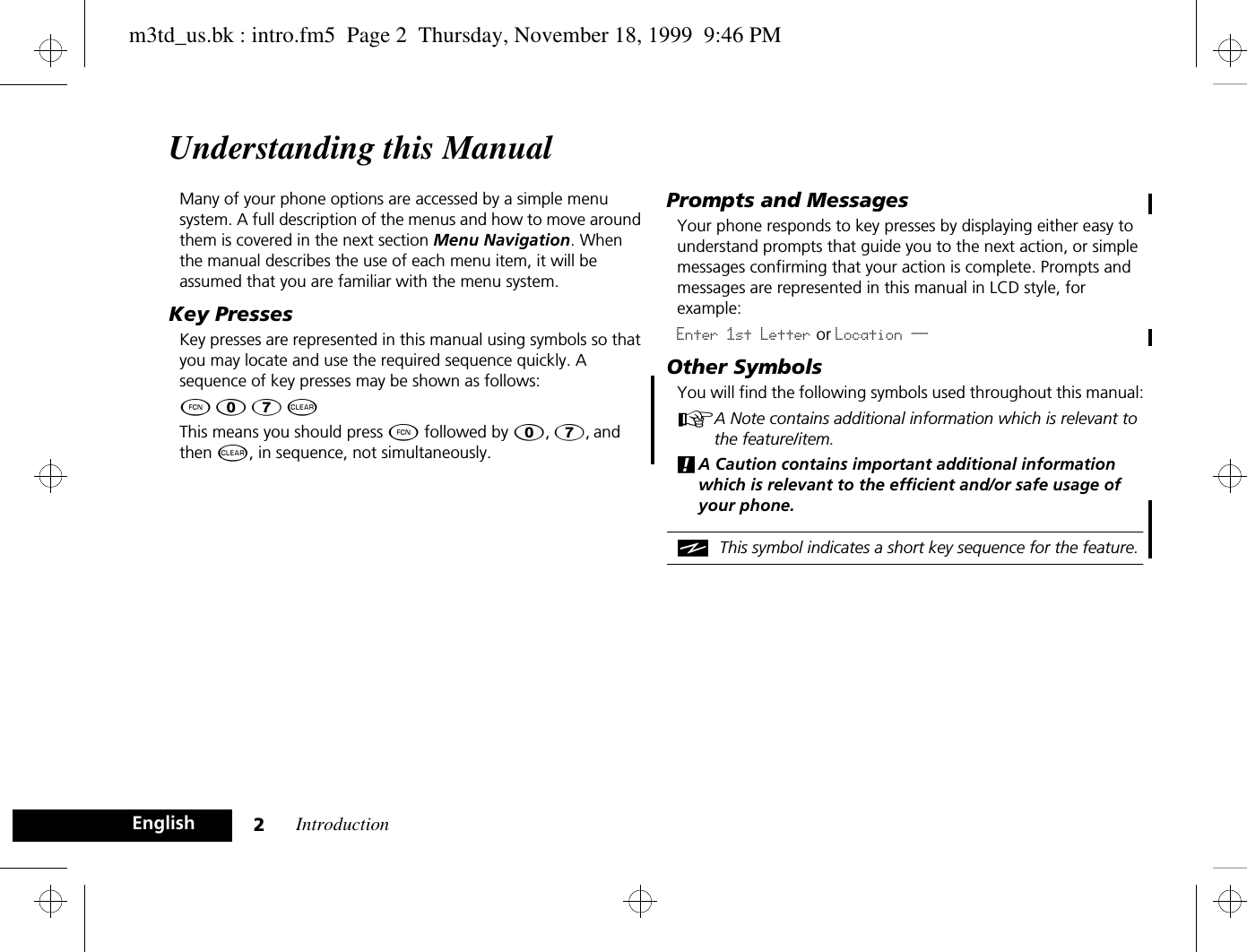 Introduction2EnglishUnderstanding this ManualMany of your phone options are accessed by a simple menu system. A full description of the menus and how to move around them is covered in the next section Menu Navigation. When the manual describes the use of each menu item, it will be assumed that you are familiar with the menu system.Key PressesKey presses are represented in this manual using symbols so that you may locate and use the required sequence quickly. A sequence of key presses may be shown as follows:Ä â 7 CThis means you should press Ä followed by â, 7, and then C, in sequence, not simultaneously.Prompts and MessagesYour phone responds to key presses by displaying either easy to understand prompts that guide you to the next action, or simple messages confirming that your action is complete. Prompts and messages are represented in this manual in LCD style, for example:Enter 1st Letter or Location __Other SymbolsYou will find the following symbols used throughout this manual:AA Note contains additional information which is relevant to the feature/item.!A Caution contains important additional information which is relevant to the efficient and/or safe usage of your phone.iThis symbol indicates a short key sequence for the feature.m3td_us.bk : intro.fm5  Page 2  Thursday, November 18, 1999  9:46 PM