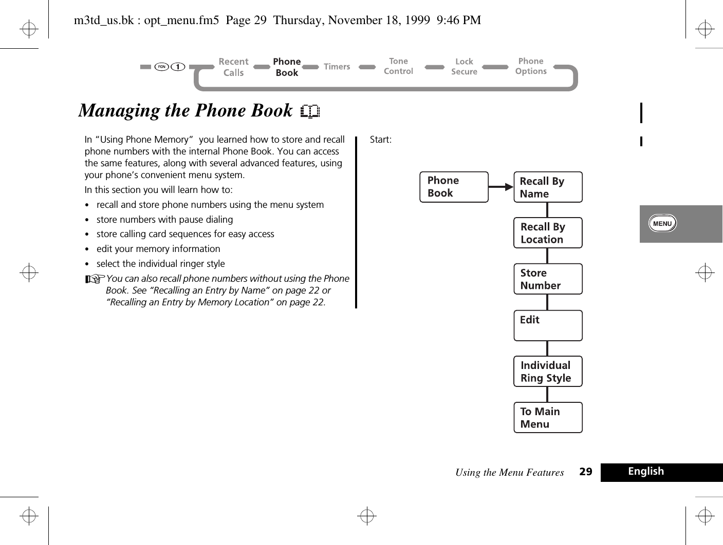 Using the Menu Features 29 EnglishManaging the Phone Book In “Using Phone Memory”  you learned how to store and recall phone numbers with the internal Phone Book. You can access the same features, along with several advanced features, using your phone’s convenient menu system. In this section you will learn how to:•recall and store phone numbers using the menu system•store numbers with pause dialing•store calling card sequences for easy access•edit your memory information•select the individual ringer styleAYou can also recall phone numbers without using the Phone Book. See “Recalling an Entry by Name” on page 22 or “Recalling an Entry by Memory Location” on page 22.Start:m3td_us.bk : opt_menu.fm5  Page 29  Thursday, November 18, 1999  9:46 PM